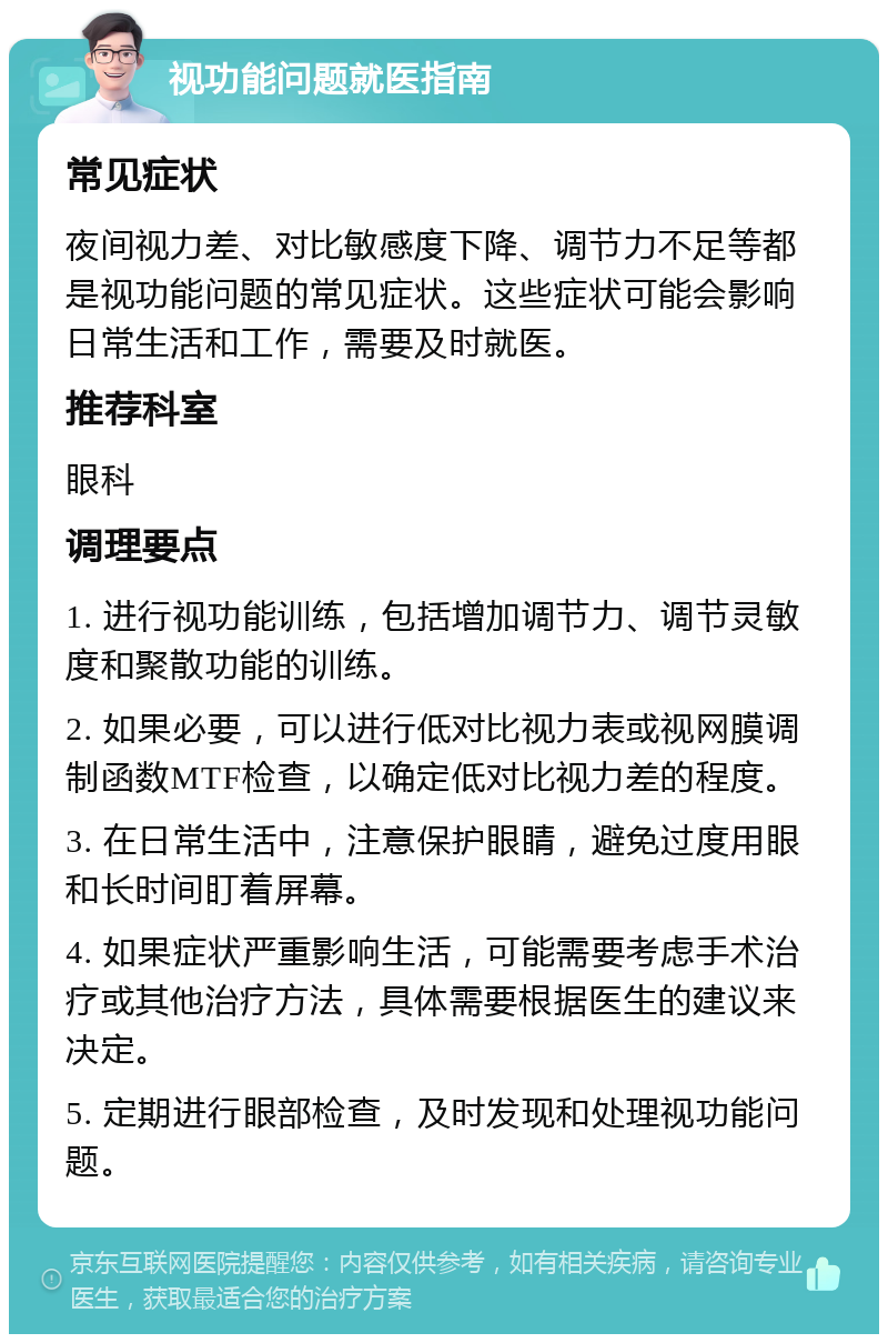 视功能问题就医指南 常见症状 夜间视力差、对比敏感度下降、调节力不足等都是视功能问题的常见症状。这些症状可能会影响日常生活和工作，需要及时就医。 推荐科室 眼科 调理要点 1. 进行视功能训练，包括增加调节力、调节灵敏度和聚散功能的训练。 2. 如果必要，可以进行低对比视力表或视网膜调制函数MTF检查，以确定低对比视力差的程度。 3. 在日常生活中，注意保护眼睛，避免过度用眼和长时间盯着屏幕。 4. 如果症状严重影响生活，可能需要考虑手术治疗或其他治疗方法，具体需要根据医生的建议来决定。 5. 定期进行眼部检查，及时发现和处理视功能问题。