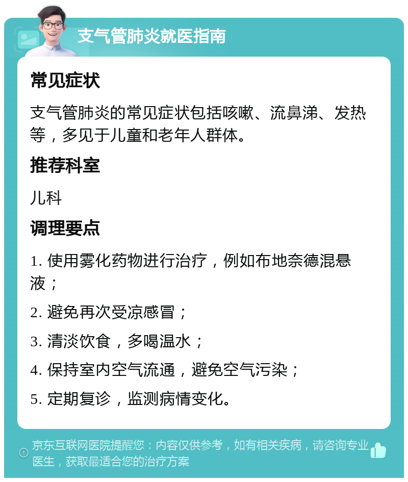 支气管肺炎就医指南 常见症状 支气管肺炎的常见症状包括咳嗽、流鼻涕、发热等，多见于儿童和老年人群体。 推荐科室 儿科 调理要点 1. 使用雾化药物进行治疗，例如布地奈德混悬液； 2. 避免再次受凉感冒； 3. 清淡饮食，多喝温水； 4. 保持室内空气流通，避免空气污染； 5. 定期复诊，监测病情变化。