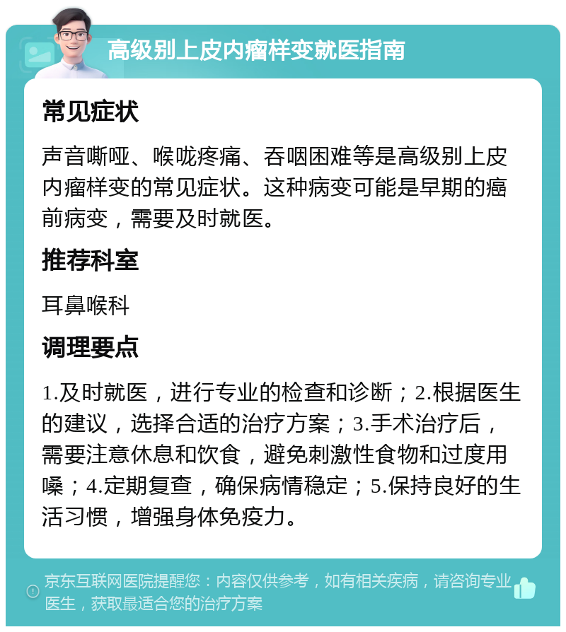 高级别上皮内瘤样变就医指南 常见症状 声音嘶哑、喉咙疼痛、吞咽困难等是高级别上皮内瘤样变的常见症状。这种病变可能是早期的癌前病变，需要及时就医。 推荐科室 耳鼻喉科 调理要点 1.及时就医，进行专业的检查和诊断；2.根据医生的建议，选择合适的治疗方案；3.手术治疗后，需要注意休息和饮食，避免刺激性食物和过度用嗓；4.定期复查，确保病情稳定；5.保持良好的生活习惯，增强身体免疫力。