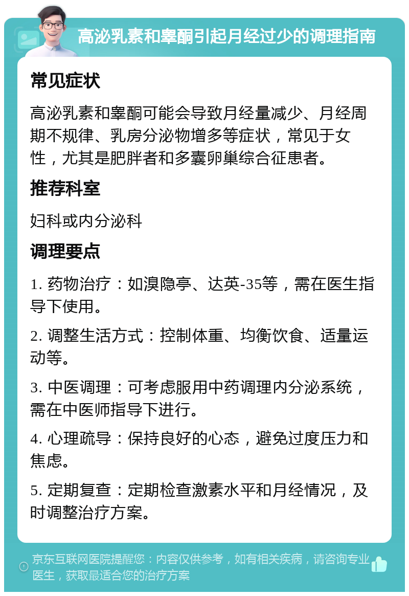 高泌乳素和睾酮引起月经过少的调理指南 常见症状 高泌乳素和睾酮可能会导致月经量减少、月经周期不规律、乳房分泌物增多等症状，常见于女性，尤其是肥胖者和多囊卵巢综合征患者。 推荐科室 妇科或内分泌科 调理要点 1. 药物治疗：如溴隐亭、达英-35等，需在医生指导下使用。 2. 调整生活方式：控制体重、均衡饮食、适量运动等。 3. 中医调理：可考虑服用中药调理内分泌系统，需在中医师指导下进行。 4. 心理疏导：保持良好的心态，避免过度压力和焦虑。 5. 定期复查：定期检查激素水平和月经情况，及时调整治疗方案。