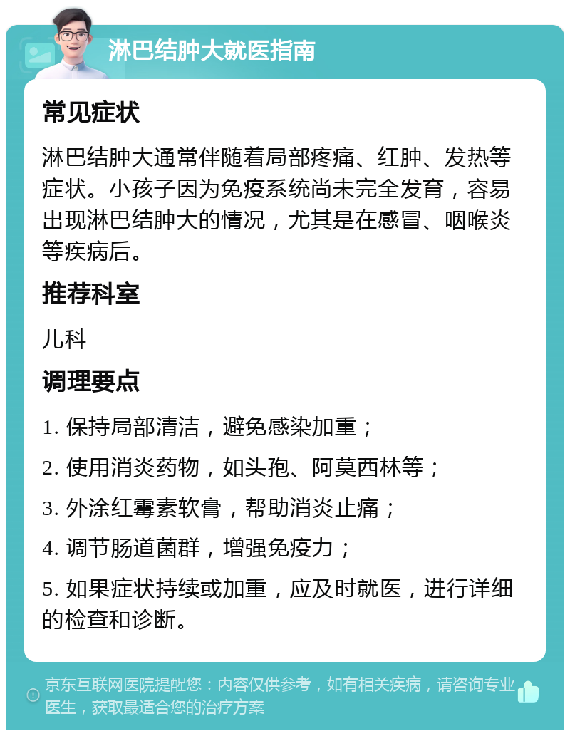 淋巴结肿大就医指南 常见症状 淋巴结肿大通常伴随着局部疼痛、红肿、发热等症状。小孩子因为免疫系统尚未完全发育，容易出现淋巴结肿大的情况，尤其是在感冒、咽喉炎等疾病后。 推荐科室 儿科 调理要点 1. 保持局部清洁，避免感染加重； 2. 使用消炎药物，如头孢、阿莫西林等； 3. 外涂红霉素软膏，帮助消炎止痛； 4. 调节肠道菌群，增强免疫力； 5. 如果症状持续或加重，应及时就医，进行详细的检查和诊断。