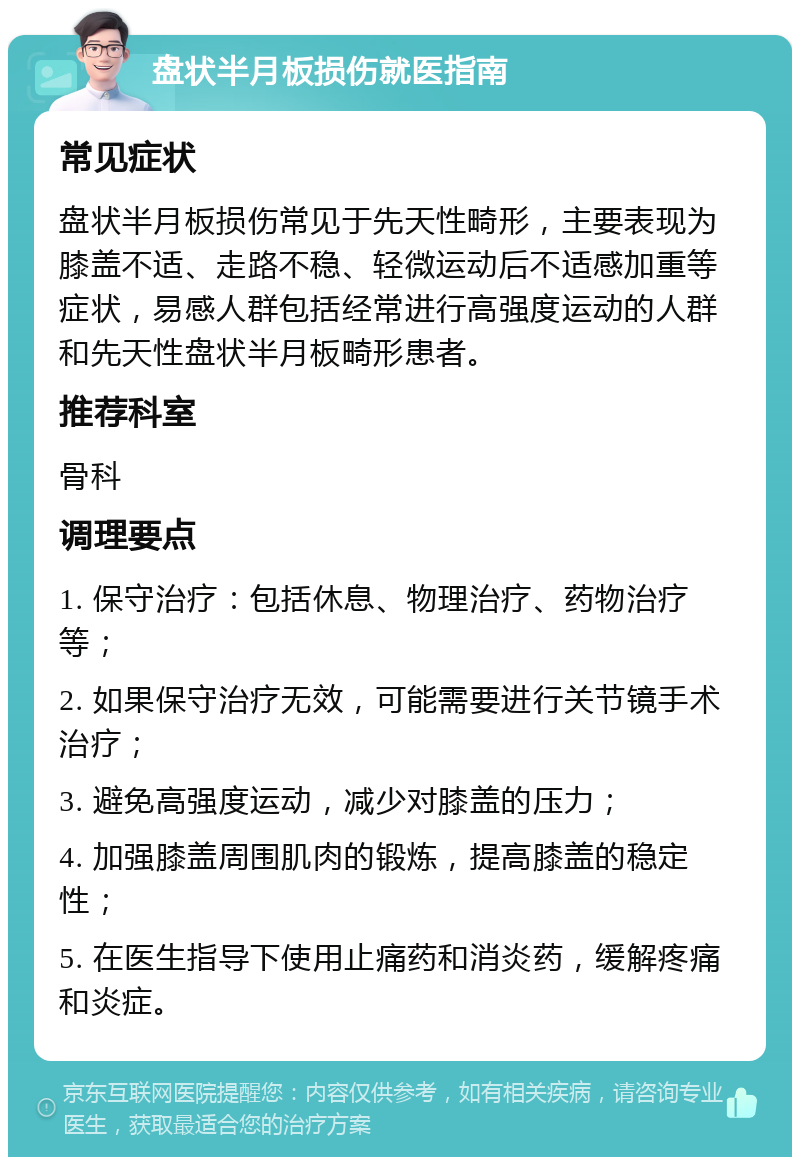 盘状半月板损伤就医指南 常见症状 盘状半月板损伤常见于先天性畸形，主要表现为膝盖不适、走路不稳、轻微运动后不适感加重等症状，易感人群包括经常进行高强度运动的人群和先天性盘状半月板畸形患者。 推荐科室 骨科 调理要点 1. 保守治疗：包括休息、物理治疗、药物治疗等； 2. 如果保守治疗无效，可能需要进行关节镜手术治疗； 3. 避免高强度运动，减少对膝盖的压力； 4. 加强膝盖周围肌肉的锻炼，提高膝盖的稳定性； 5. 在医生指导下使用止痛药和消炎药，缓解疼痛和炎症。