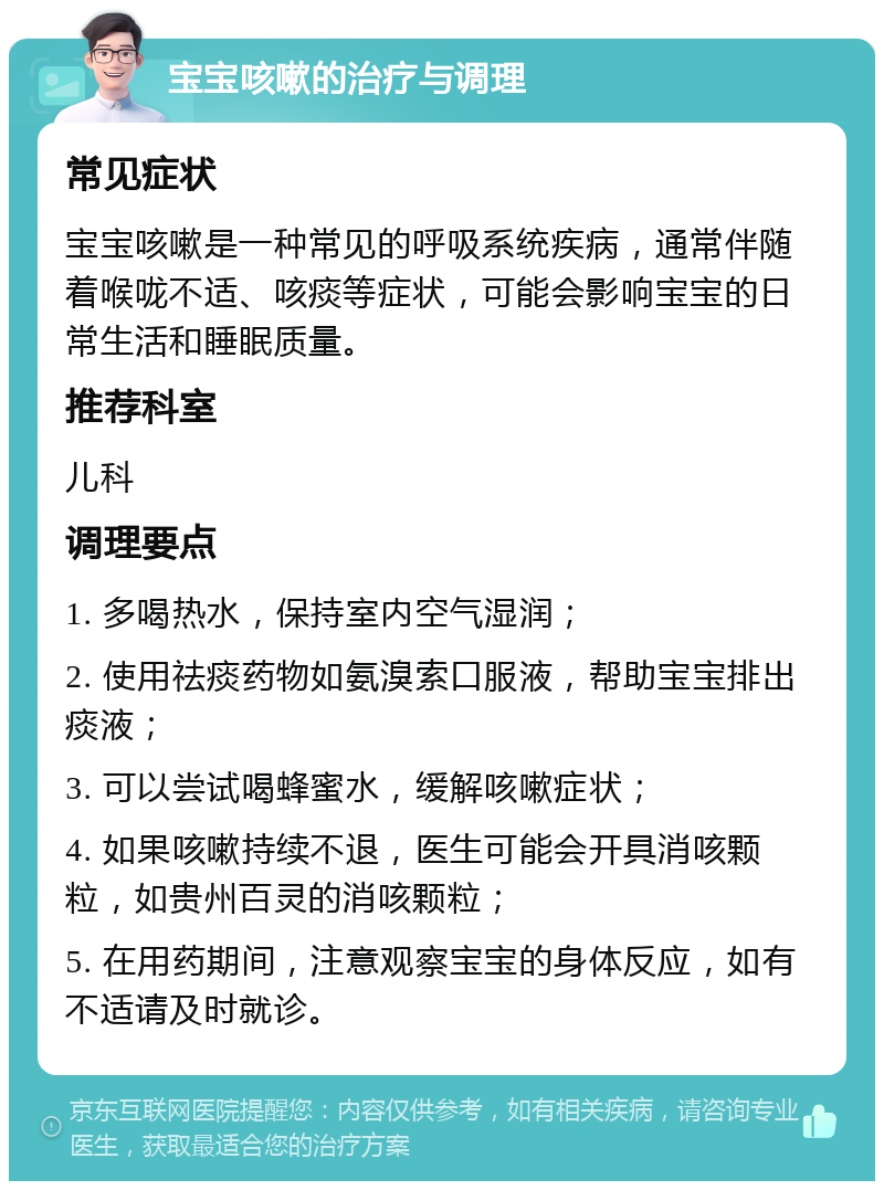 宝宝咳嗽的治疗与调理 常见症状 宝宝咳嗽是一种常见的呼吸系统疾病，通常伴随着喉咙不适、咳痰等症状，可能会影响宝宝的日常生活和睡眠质量。 推荐科室 儿科 调理要点 1. 多喝热水，保持室内空气湿润； 2. 使用祛痰药物如氨溴索口服液，帮助宝宝排出痰液； 3. 可以尝试喝蜂蜜水，缓解咳嗽症状； 4. 如果咳嗽持续不退，医生可能会开具消咳颗粒，如贵州百灵的消咳颗粒； 5. 在用药期间，注意观察宝宝的身体反应，如有不适请及时就诊。