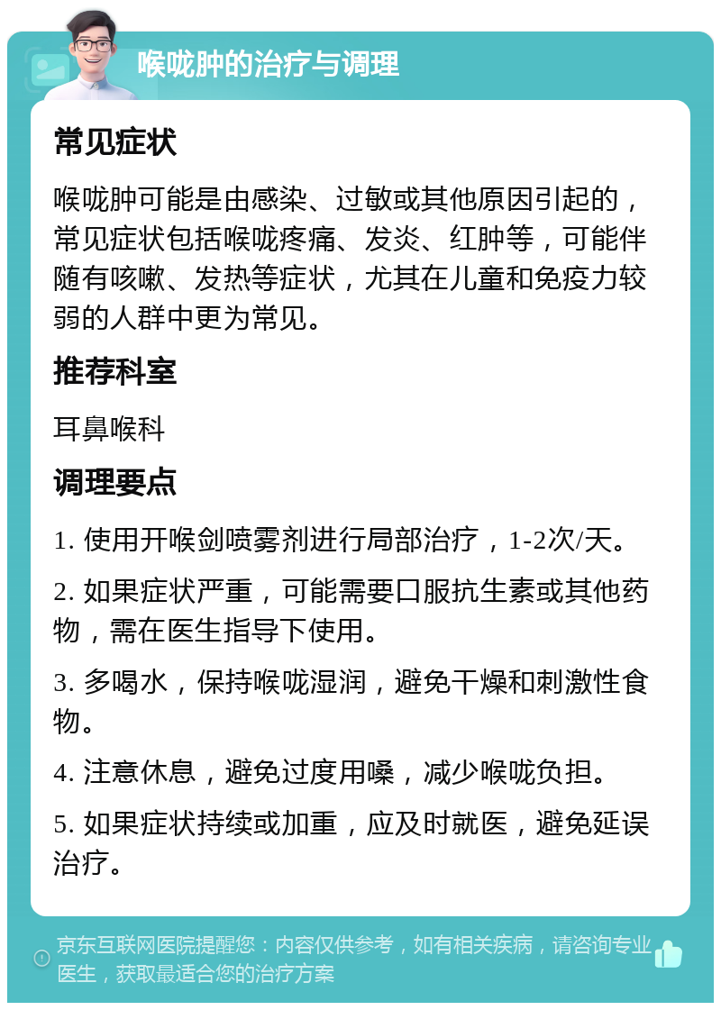 喉咙肿的治疗与调理 常见症状 喉咙肿可能是由感染、过敏或其他原因引起的，常见症状包括喉咙疼痛、发炎、红肿等，可能伴随有咳嗽、发热等症状，尤其在儿童和免疫力较弱的人群中更为常见。 推荐科室 耳鼻喉科 调理要点 1. 使用开喉剑喷雾剂进行局部治疗，1-2次/天。 2. 如果症状严重，可能需要口服抗生素或其他药物，需在医生指导下使用。 3. 多喝水，保持喉咙湿润，避免干燥和刺激性食物。 4. 注意休息，避免过度用嗓，减少喉咙负担。 5. 如果症状持续或加重，应及时就医，避免延误治疗。