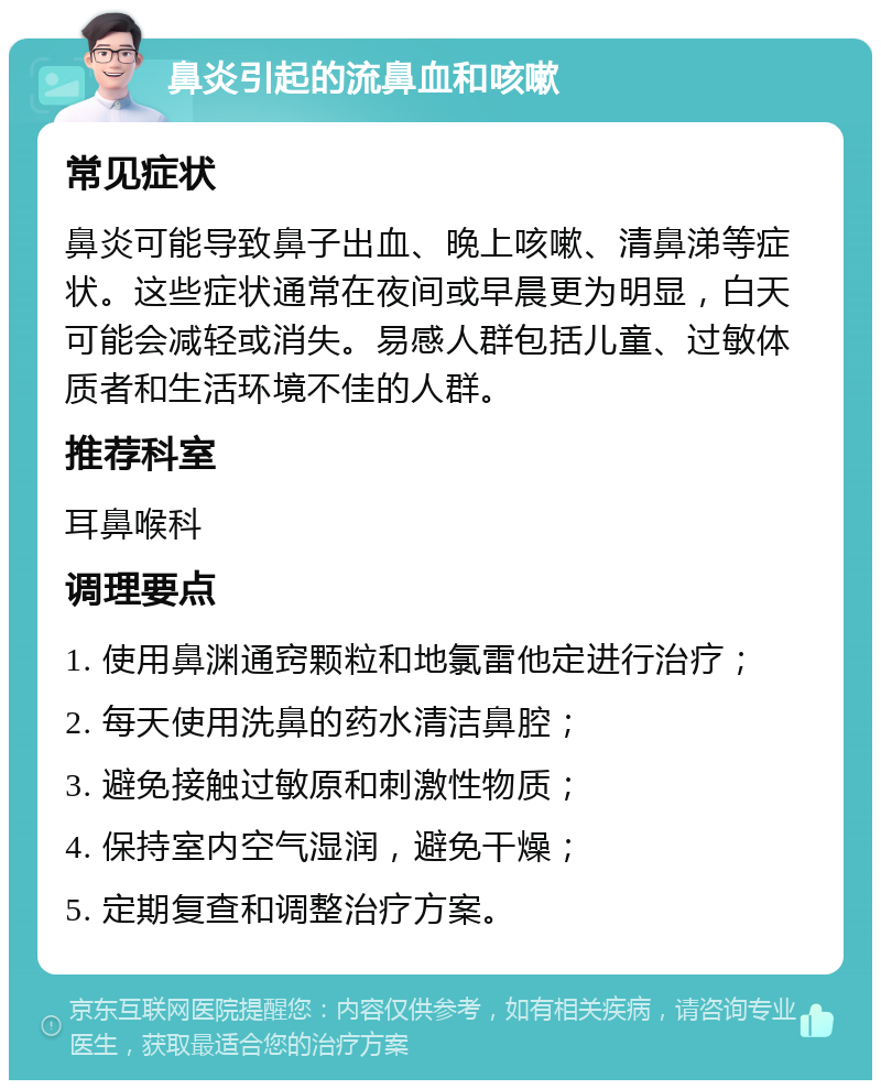 鼻炎引起的流鼻血和咳嗽 常见症状 鼻炎可能导致鼻子出血、晚上咳嗽、清鼻涕等症状。这些症状通常在夜间或早晨更为明显，白天可能会减轻或消失。易感人群包括儿童、过敏体质者和生活环境不佳的人群。 推荐科室 耳鼻喉科 调理要点 1. 使用鼻渊通窍颗粒和地氯雷他定进行治疗； 2. 每天使用洗鼻的药水清洁鼻腔； 3. 避免接触过敏原和刺激性物质； 4. 保持室内空气湿润，避免干燥； 5. 定期复查和调整治疗方案。