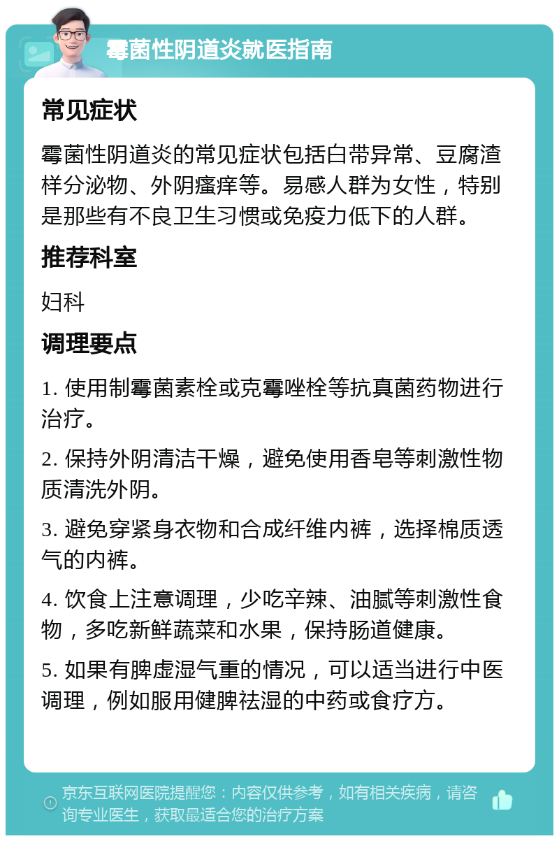 霉菌性阴道炎就医指南 常见症状 霉菌性阴道炎的常见症状包括白带异常、豆腐渣样分泌物、外阴瘙痒等。易感人群为女性，特别是那些有不良卫生习惯或免疫力低下的人群。 推荐科室 妇科 调理要点 1. 使用制霉菌素栓或克霉唑栓等抗真菌药物进行治疗。 2. 保持外阴清洁干燥，避免使用香皂等刺激性物质清洗外阴。 3. 避免穿紧身衣物和合成纤维内裤，选择棉质透气的内裤。 4. 饮食上注意调理，少吃辛辣、油腻等刺激性食物，多吃新鲜蔬菜和水果，保持肠道健康。 5. 如果有脾虚湿气重的情况，可以适当进行中医调理，例如服用健脾祛湿的中药或食疗方。