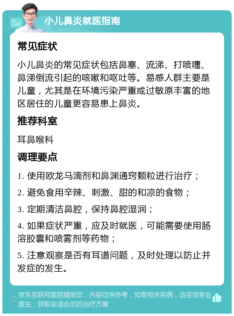 小儿鼻炎就医指南 常见症状 小儿鼻炎的常见症状包括鼻塞、流涕、打喷嚏、鼻涕倒流引起的咳嗽和呕吐等。易感人群主要是儿童，尤其是在环境污染严重或过敏原丰富的地区居住的儿童更容易患上鼻炎。 推荐科室 耳鼻喉科 调理要点 1. 使用欧龙马滴剂和鼻渊通窍颗粒进行治疗； 2. 避免食用辛辣、刺激、甜的和凉的食物； 3. 定期清洁鼻腔，保持鼻腔湿润； 4. 如果症状严重，应及时就医，可能需要使用肠溶胶囊和喷雾剂等药物； 5. 注意观察是否有耳道问题，及时处理以防止并发症的发生。