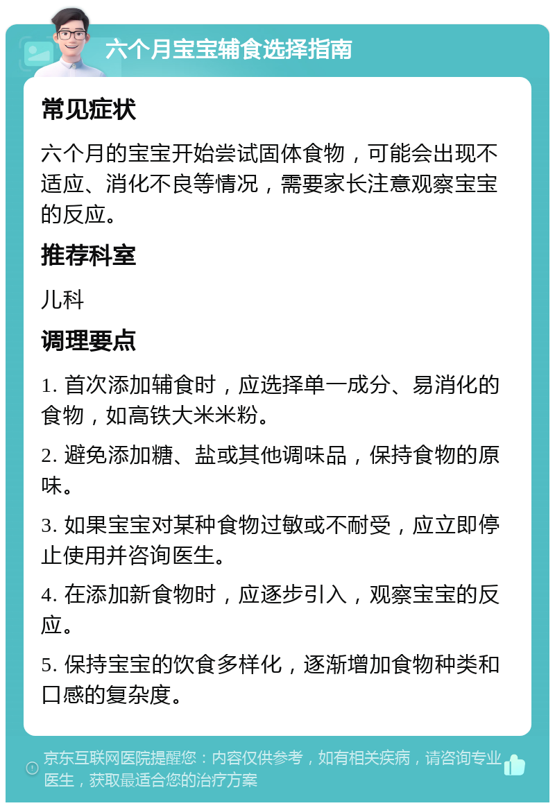 六个月宝宝辅食选择指南 常见症状 六个月的宝宝开始尝试固体食物，可能会出现不适应、消化不良等情况，需要家长注意观察宝宝的反应。 推荐科室 儿科 调理要点 1. 首次添加辅食时，应选择单一成分、易消化的食物，如高铁大米米粉。 2. 避免添加糖、盐或其他调味品，保持食物的原味。 3. 如果宝宝对某种食物过敏或不耐受，应立即停止使用并咨询医生。 4. 在添加新食物时，应逐步引入，观察宝宝的反应。 5. 保持宝宝的饮食多样化，逐渐增加食物种类和口感的复杂度。