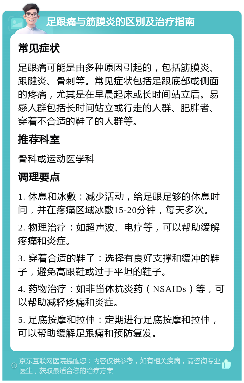 足跟痛与筋膜炎的区别及治疗指南 常见症状 足跟痛可能是由多种原因引起的，包括筋膜炎、跟腱炎、骨刺等。常见症状包括足跟底部或侧面的疼痛，尤其是在早晨起床或长时间站立后。易感人群包括长时间站立或行走的人群、肥胖者、穿着不合适的鞋子的人群等。 推荐科室 骨科或运动医学科 调理要点 1. 休息和冰敷：减少活动，给足跟足够的休息时间，并在疼痛区域冰敷15-20分钟，每天多次。 2. 物理治疗：如超声波、电疗等，可以帮助缓解疼痛和炎症。 3. 穿着合适的鞋子：选择有良好支撑和缓冲的鞋子，避免高跟鞋或过于平坦的鞋子。 4. 药物治疗：如非甾体抗炎药（NSAIDs）等，可以帮助减轻疼痛和炎症。 5. 足底按摩和拉伸：定期进行足底按摩和拉伸，可以帮助缓解足跟痛和预防复发。