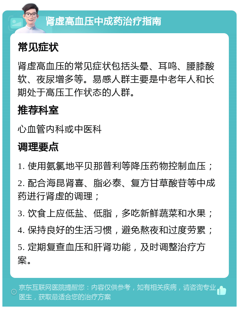 肾虚高血压中成药治疗指南 常见症状 肾虚高血压的常见症状包括头晕、耳鸣、腰膝酸软、夜尿增多等。易感人群主要是中老年人和长期处于高压工作状态的人群。 推荐科室 心血管内科或中医科 调理要点 1. 使用氨氯地平贝那普利等降压药物控制血压； 2. 配合海昆肾喜、脂必泰、复方甘草酸苷等中成药进行肾虚的调理； 3. 饮食上应低盐、低脂，多吃新鲜蔬菜和水果； 4. 保持良好的生活习惯，避免熬夜和过度劳累； 5. 定期复查血压和肝肾功能，及时调整治疗方案。