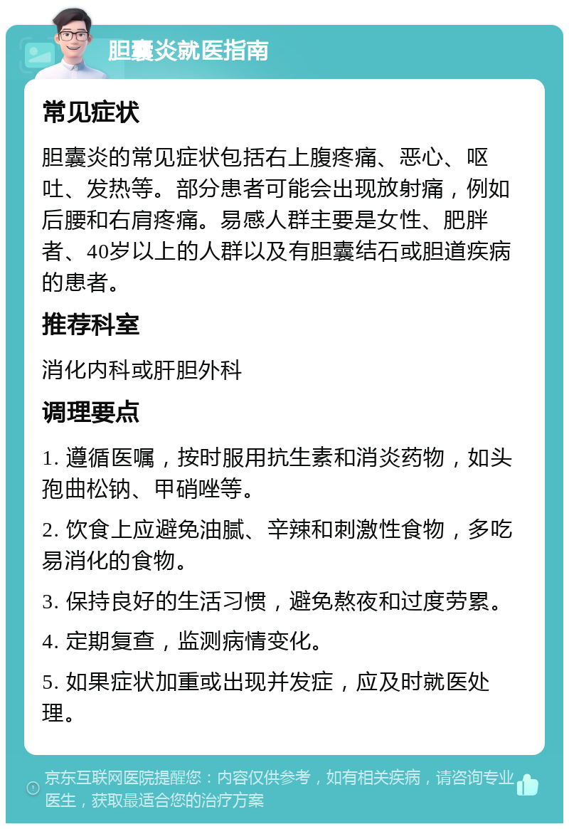 胆囊炎就医指南 常见症状 胆囊炎的常见症状包括右上腹疼痛、恶心、呕吐、发热等。部分患者可能会出现放射痛，例如后腰和右肩疼痛。易感人群主要是女性、肥胖者、40岁以上的人群以及有胆囊结石或胆道疾病的患者。 推荐科室 消化内科或肝胆外科 调理要点 1. 遵循医嘱，按时服用抗生素和消炎药物，如头孢曲松钠、甲硝唑等。 2. 饮食上应避免油腻、辛辣和刺激性食物，多吃易消化的食物。 3. 保持良好的生活习惯，避免熬夜和过度劳累。 4. 定期复查，监测病情变化。 5. 如果症状加重或出现并发症，应及时就医处理。