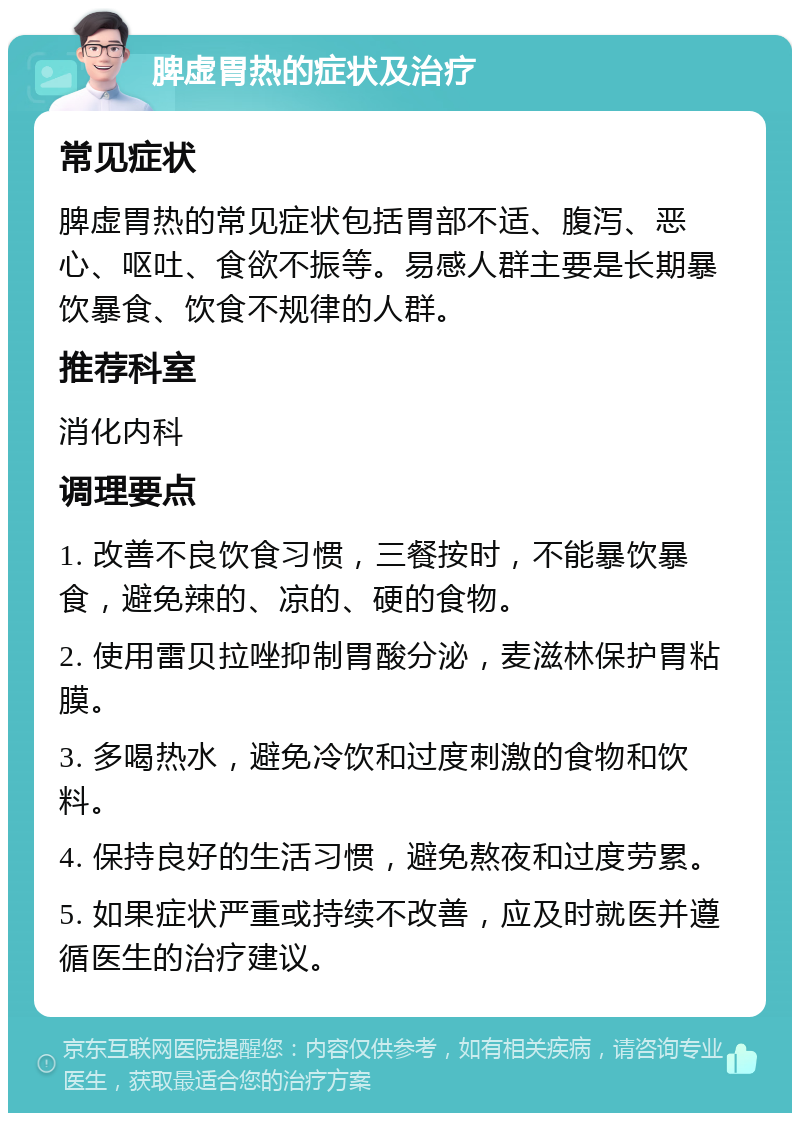 脾虚胃热的症状及治疗 常见症状 脾虚胃热的常见症状包括胃部不适、腹泻、恶心、呕吐、食欲不振等。易感人群主要是长期暴饮暴食、饮食不规律的人群。 推荐科室 消化内科 调理要点 1. 改善不良饮食习惯，三餐按时，不能暴饮暴食，避免辣的、凉的、硬的食物。 2. 使用雷贝拉唑抑制胃酸分泌，麦滋林保护胃粘膜。 3. 多喝热水，避免冷饮和过度刺激的食物和饮料。 4. 保持良好的生活习惯，避免熬夜和过度劳累。 5. 如果症状严重或持续不改善，应及时就医并遵循医生的治疗建议。