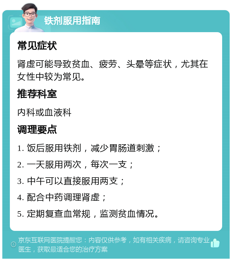 铁剂服用指南 常见症状 肾虚可能导致贫血、疲劳、头晕等症状，尤其在女性中较为常见。 推荐科室 内科或血液科 调理要点 1. 饭后服用铁剂，减少胃肠道刺激； 2. 一天服用两次，每次一支； 3. 中午可以直接服用两支； 4. 配合中药调理肾虚； 5. 定期复查血常规，监测贫血情况。