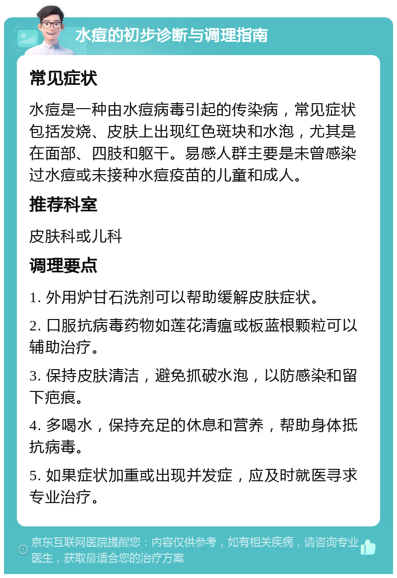 水痘的初步诊断与调理指南 常见症状 水痘是一种由水痘病毒引起的传染病，常见症状包括发烧、皮肤上出现红色斑块和水泡，尤其是在面部、四肢和躯干。易感人群主要是未曾感染过水痘或未接种水痘疫苗的儿童和成人。 推荐科室 皮肤科或儿科 调理要点 1. 外用炉甘石洗剂可以帮助缓解皮肤症状。 2. 口服抗病毒药物如莲花清瘟或板蓝根颗粒可以辅助治疗。 3. 保持皮肤清洁，避免抓破水泡，以防感染和留下疤痕。 4. 多喝水，保持充足的休息和营养，帮助身体抵抗病毒。 5. 如果症状加重或出现并发症，应及时就医寻求专业治疗。