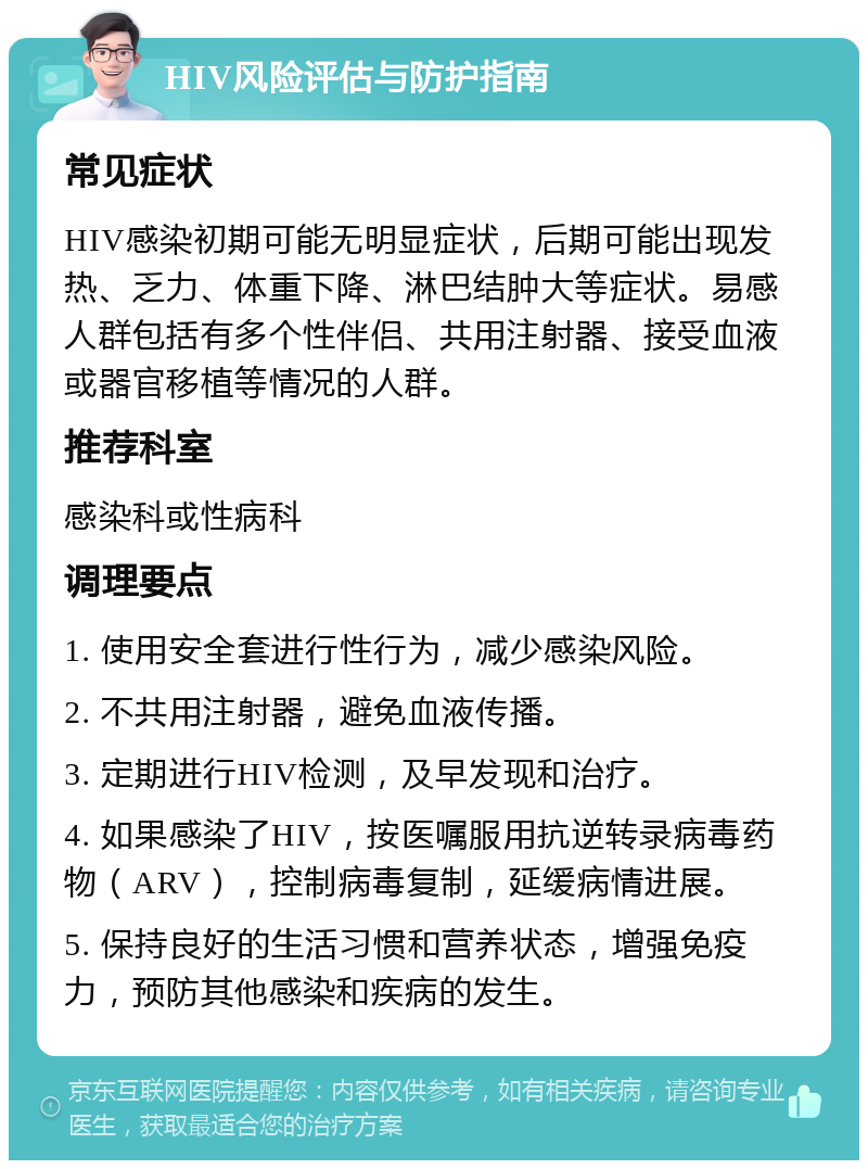 HIV风险评估与防护指南 常见症状 HIV感染初期可能无明显症状，后期可能出现发热、乏力、体重下降、淋巴结肿大等症状。易感人群包括有多个性伴侣、共用注射器、接受血液或器官移植等情况的人群。 推荐科室 感染科或性病科 调理要点 1. 使用安全套进行性行为，减少感染风险。 2. 不共用注射器，避免血液传播。 3. 定期进行HIV检测，及早发现和治疗。 4. 如果感染了HIV，按医嘱服用抗逆转录病毒药物（ARV），控制病毒复制，延缓病情进展。 5. 保持良好的生活习惯和营养状态，增强免疫力，预防其他感染和疾病的发生。