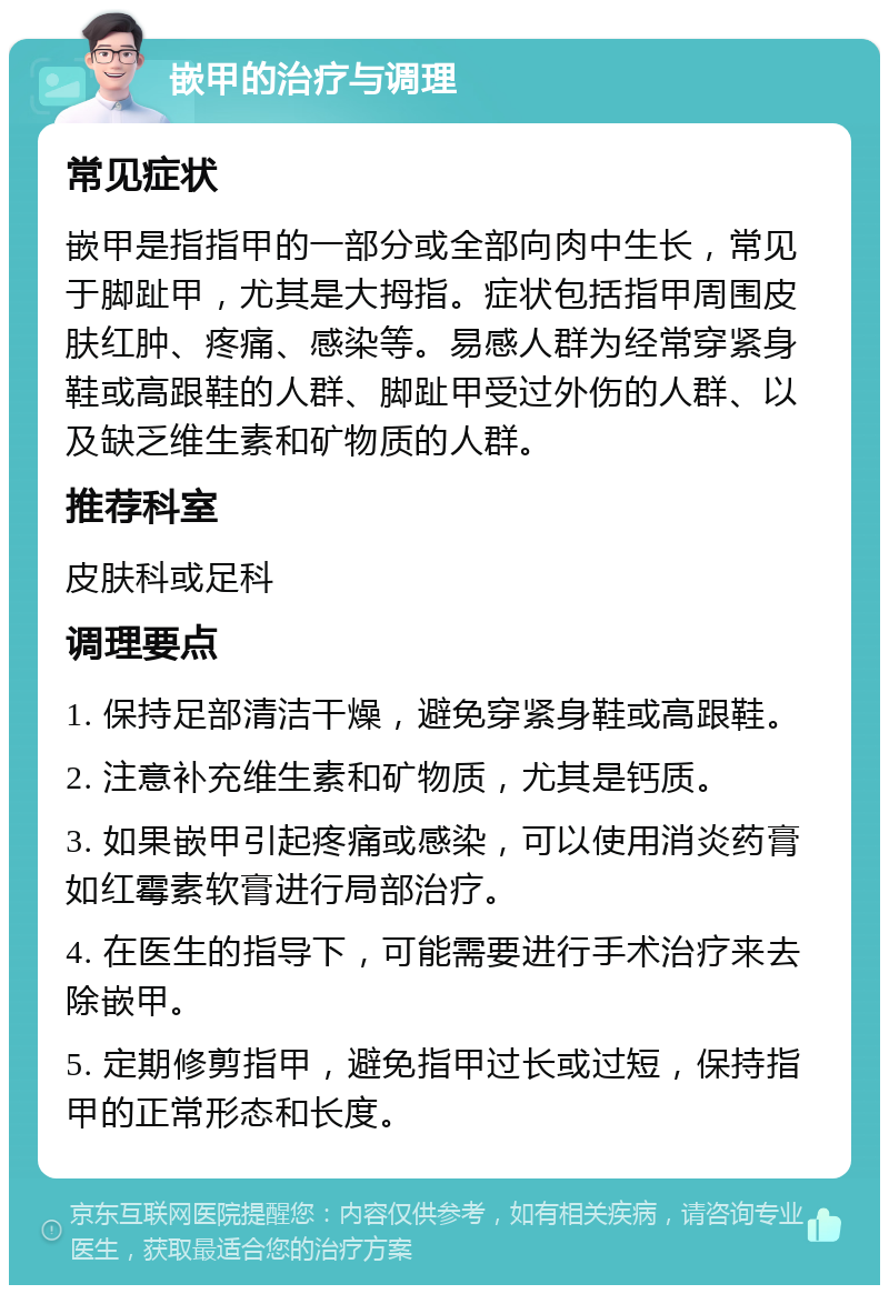 嵌甲的治疗与调理 常见症状 嵌甲是指指甲的一部分或全部向肉中生长，常见于脚趾甲，尤其是大拇指。症状包括指甲周围皮肤红肿、疼痛、感染等。易感人群为经常穿紧身鞋或高跟鞋的人群、脚趾甲受过外伤的人群、以及缺乏维生素和矿物质的人群。 推荐科室 皮肤科或足科 调理要点 1. 保持足部清洁干燥，避免穿紧身鞋或高跟鞋。 2. 注意补充维生素和矿物质，尤其是钙质。 3. 如果嵌甲引起疼痛或感染，可以使用消炎药膏如红霉素软膏进行局部治疗。 4. 在医生的指导下，可能需要进行手术治疗来去除嵌甲。 5. 定期修剪指甲，避免指甲过长或过短，保持指甲的正常形态和长度。