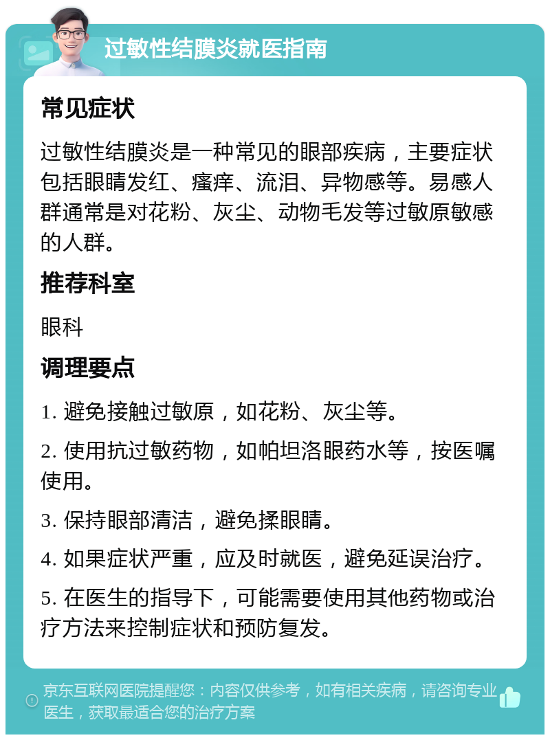 过敏性结膜炎就医指南 常见症状 过敏性结膜炎是一种常见的眼部疾病，主要症状包括眼睛发红、瘙痒、流泪、异物感等。易感人群通常是对花粉、灰尘、动物毛发等过敏原敏感的人群。 推荐科室 眼科 调理要点 1. 避免接触过敏原，如花粉、灰尘等。 2. 使用抗过敏药物，如帕坦洛眼药水等，按医嘱使用。 3. 保持眼部清洁，避免揉眼睛。 4. 如果症状严重，应及时就医，避免延误治疗。 5. 在医生的指导下，可能需要使用其他药物或治疗方法来控制症状和预防复发。