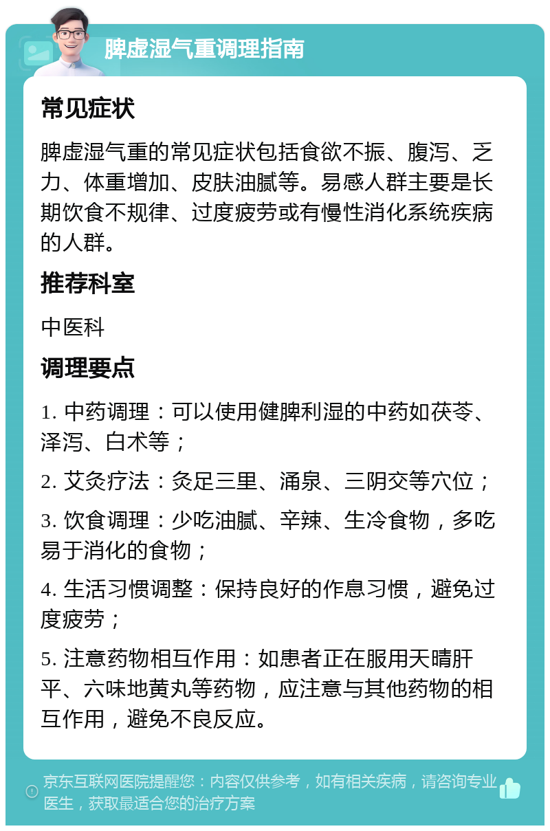 脾虚湿气重调理指南 常见症状 脾虚湿气重的常见症状包括食欲不振、腹泻、乏力、体重增加、皮肤油腻等。易感人群主要是长期饮食不规律、过度疲劳或有慢性消化系统疾病的人群。 推荐科室 中医科 调理要点 1. 中药调理：可以使用健脾利湿的中药如茯苓、泽泻、白术等； 2. 艾灸疗法：灸足三里、涌泉、三阴交等穴位； 3. 饮食调理：少吃油腻、辛辣、生冷食物，多吃易于消化的食物； 4. 生活习惯调整：保持良好的作息习惯，避免过度疲劳； 5. 注意药物相互作用：如患者正在服用天晴肝平、六味地黄丸等药物，应注意与其他药物的相互作用，避免不良反应。