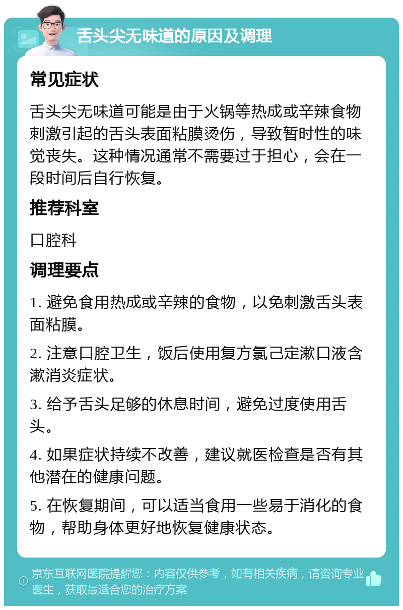 舌头尖无味道的原因及调理 常见症状 舌头尖无味道可能是由于火锅等热成或辛辣食物刺激引起的舌头表面粘膜烫伤，导致暂时性的味觉丧失。这种情况通常不需要过于担心，会在一段时间后自行恢复。 推荐科室 口腔科 调理要点 1. 避免食用热成或辛辣的食物，以免刺激舌头表面粘膜。 2. 注意口腔卫生，饭后使用复方氯己定漱口液含漱消炎症状。 3. 给予舌头足够的休息时间，避免过度使用舌头。 4. 如果症状持续不改善，建议就医检查是否有其他潜在的健康问题。 5. 在恢复期间，可以适当食用一些易于消化的食物，帮助身体更好地恢复健康状态。