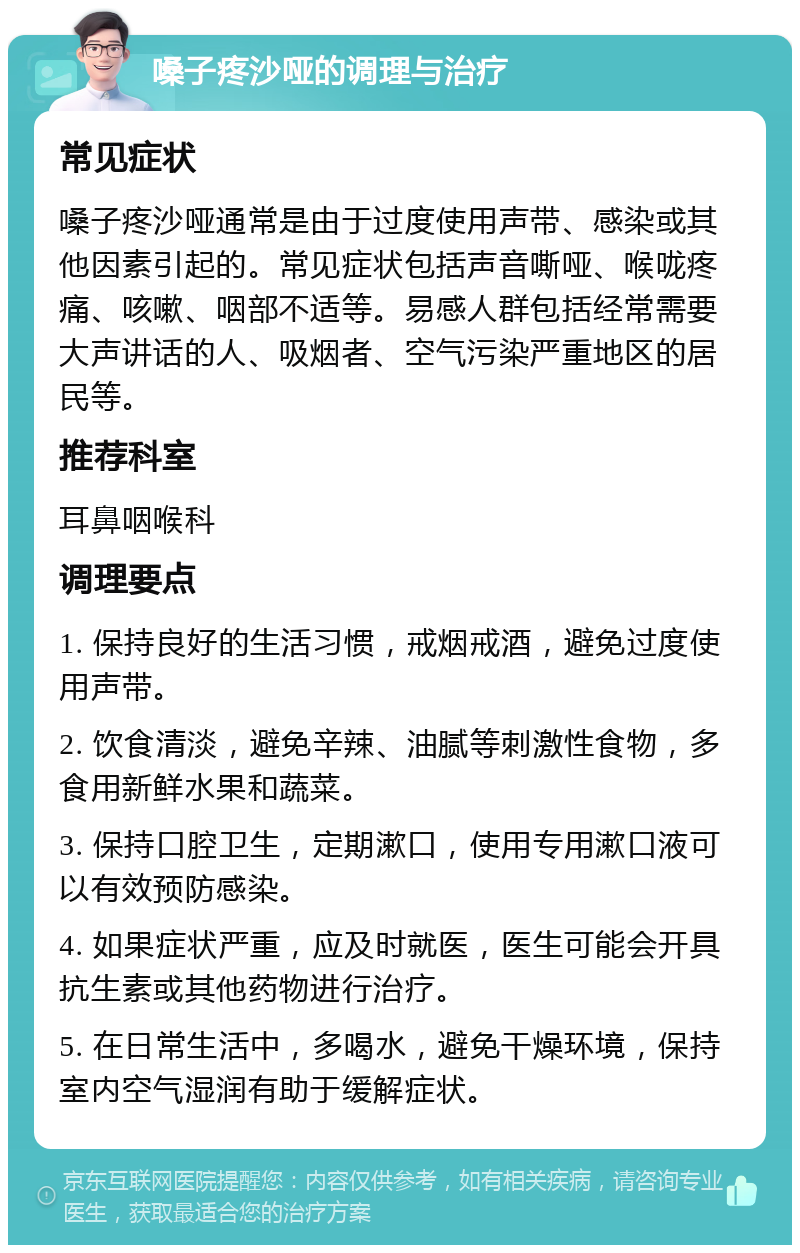 嗓子疼沙哑的调理与治疗 常见症状 嗓子疼沙哑通常是由于过度使用声带、感染或其他因素引起的。常见症状包括声音嘶哑、喉咙疼痛、咳嗽、咽部不适等。易感人群包括经常需要大声讲话的人、吸烟者、空气污染严重地区的居民等。 推荐科室 耳鼻咽喉科 调理要点 1. 保持良好的生活习惯，戒烟戒酒，避免过度使用声带。 2. 饮食清淡，避免辛辣、油腻等刺激性食物，多食用新鲜水果和蔬菜。 3. 保持口腔卫生，定期漱口，使用专用漱口液可以有效预防感染。 4. 如果症状严重，应及时就医，医生可能会开具抗生素或其他药物进行治疗。 5. 在日常生活中，多喝水，避免干燥环境，保持室内空气湿润有助于缓解症状。