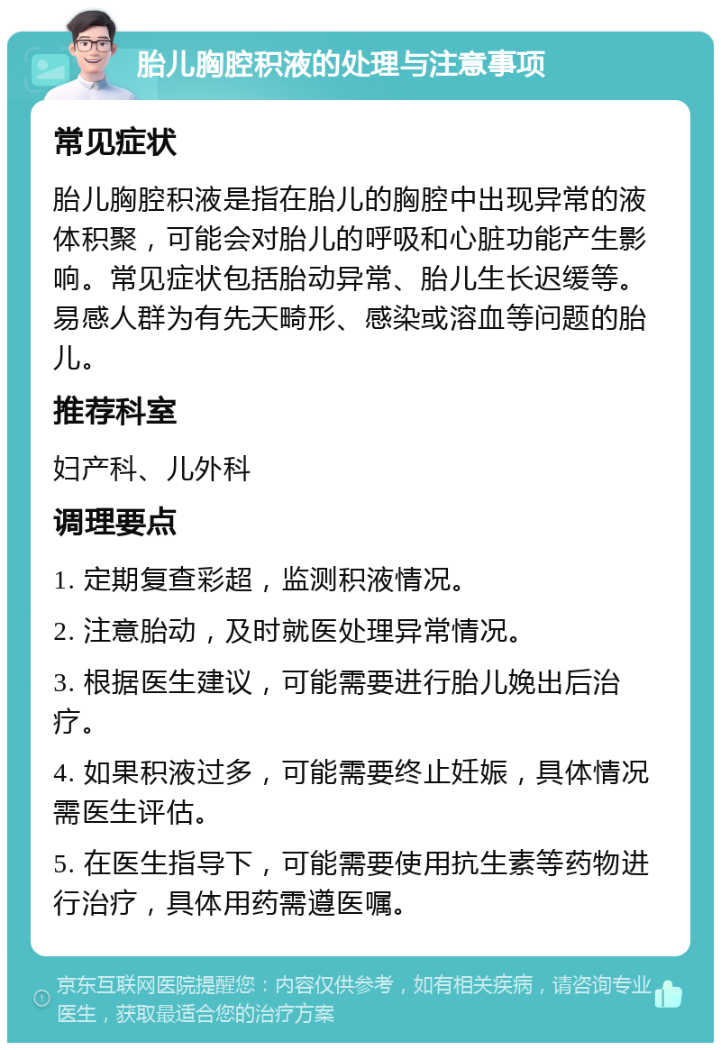 胎儿胸腔积液的处理与注意事项 常见症状 胎儿胸腔积液是指在胎儿的胸腔中出现异常的液体积聚，可能会对胎儿的呼吸和心脏功能产生影响。常见症状包括胎动异常、胎儿生长迟缓等。易感人群为有先天畸形、感染或溶血等问题的胎儿。 推荐科室 妇产科、儿外科 调理要点 1. 定期复查彩超，监测积液情况。 2. 注意胎动，及时就医处理异常情况。 3. 根据医生建议，可能需要进行胎儿娩出后治疗。 4. 如果积液过多，可能需要终止妊娠，具体情况需医生评估。 5. 在医生指导下，可能需要使用抗生素等药物进行治疗，具体用药需遵医嘱。