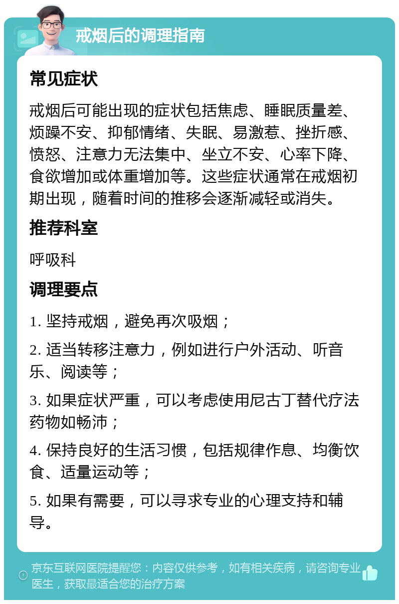 戒烟后的调理指南 常见症状 戒烟后可能出现的症状包括焦虑、睡眠质量差、烦躁不安、抑郁情绪、失眠、易激惹、挫折感、愤怒、注意力无法集中、坐立不安、心率下降、食欲增加或体重增加等。这些症状通常在戒烟初期出现，随着时间的推移会逐渐减轻或消失。 推荐科室 呼吸科 调理要点 1. 坚持戒烟，避免再次吸烟； 2. 适当转移注意力，例如进行户外活动、听音乐、阅读等； 3. 如果症状严重，可以考虑使用尼古丁替代疗法药物如畅沛； 4. 保持良好的生活习惯，包括规律作息、均衡饮食、适量运动等； 5. 如果有需要，可以寻求专业的心理支持和辅导。