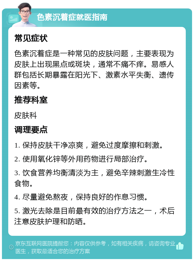 色素沉着症就医指南 常见症状 色素沉着症是一种常见的皮肤问题，主要表现为皮肤上出现黑点或斑块，通常不痛不痒。易感人群包括长期暴露在阳光下、激素水平失衡、遗传因素等。 推荐科室 皮肤科 调理要点 1. 保持皮肤干净凉爽，避免过度摩擦和刺激。 2. 使用氧化锌等外用药物进行局部治疗。 3. 饮食营养均衡清淡为主，避免辛辣刺激生冷性食物。 4. 尽量避免熬夜，保持良好的作息习惯。 5. 激光去除是目前最有效的治疗方法之一，术后注意皮肤护理和防晒。