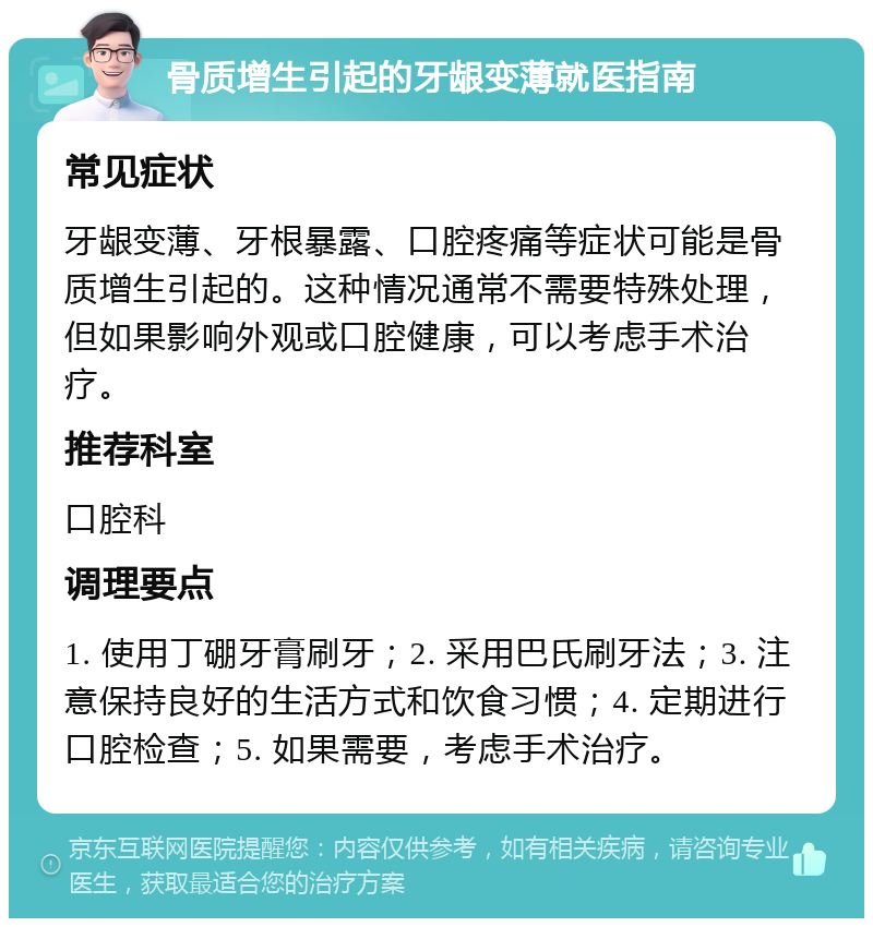 骨质增生引起的牙龈变薄就医指南 常见症状 牙龈变薄、牙根暴露、口腔疼痛等症状可能是骨质增生引起的。这种情况通常不需要特殊处理，但如果影响外观或口腔健康，可以考虑手术治疗。 推荐科室 口腔科 调理要点 1. 使用丁硼牙膏刷牙；2. 采用巴氏刷牙法；3. 注意保持良好的生活方式和饮食习惯；4. 定期进行口腔检查；5. 如果需要，考虑手术治疗。