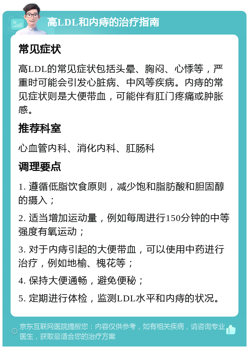 高LDL和内痔的治疗指南 常见症状 高LDL的常见症状包括头晕、胸闷、心悸等，严重时可能会引发心脏病、中风等疾病。内痔的常见症状则是大便带血，可能伴有肛门疼痛或肿胀感。 推荐科室 心血管内科、消化内科、肛肠科 调理要点 1. 遵循低脂饮食原则，减少饱和脂肪酸和胆固醇的摄入； 2. 适当增加运动量，例如每周进行150分钟的中等强度有氧运动； 3. 对于内痔引起的大便带血，可以使用中药进行治疗，例如地榆、槐花等； 4. 保持大便通畅，避免便秘； 5. 定期进行体检，监测LDL水平和内痔的状况。