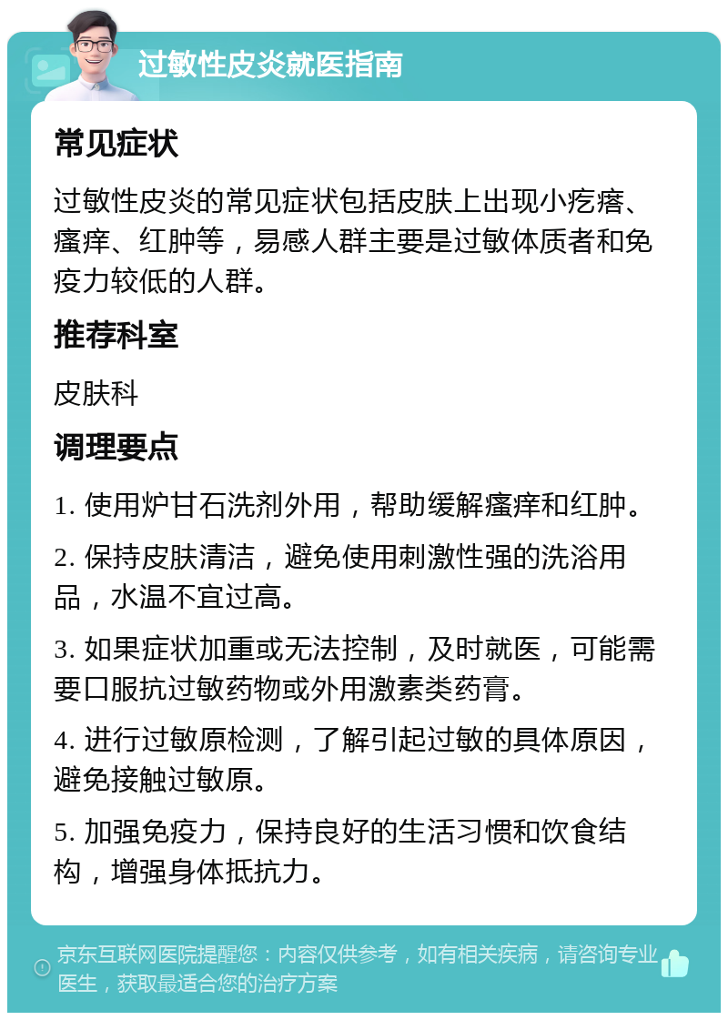 过敏性皮炎就医指南 常见症状 过敏性皮炎的常见症状包括皮肤上出现小疙瘩、瘙痒、红肿等，易感人群主要是过敏体质者和免疫力较低的人群。 推荐科室 皮肤科 调理要点 1. 使用炉甘石洗剂外用，帮助缓解瘙痒和红肿。 2. 保持皮肤清洁，避免使用刺激性强的洗浴用品，水温不宜过高。 3. 如果症状加重或无法控制，及时就医，可能需要口服抗过敏药物或外用激素类药膏。 4. 进行过敏原检测，了解引起过敏的具体原因，避免接触过敏原。 5. 加强免疫力，保持良好的生活习惯和饮食结构，增强身体抵抗力。