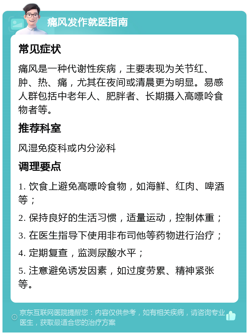 痛风发作就医指南 常见症状 痛风是一种代谢性疾病，主要表现为关节红、肿、热、痛，尤其在夜间或清晨更为明显。易感人群包括中老年人、肥胖者、长期摄入高嘌呤食物者等。 推荐科室 风湿免疫科或内分泌科 调理要点 1. 饮食上避免高嘌呤食物，如海鲜、红肉、啤酒等； 2. 保持良好的生活习惯，适量运动，控制体重； 3. 在医生指导下使用非布司他等药物进行治疗； 4. 定期复查，监测尿酸水平； 5. 注意避免诱发因素，如过度劳累、精神紧张等。