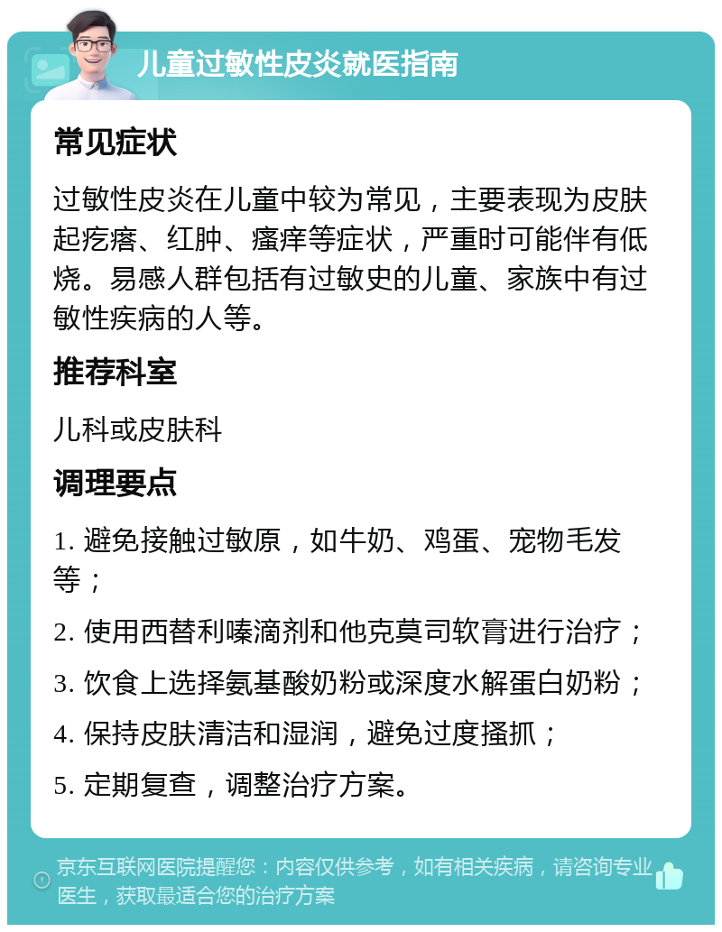 儿童过敏性皮炎就医指南 常见症状 过敏性皮炎在儿童中较为常见，主要表现为皮肤起疙瘩、红肿、瘙痒等症状，严重时可能伴有低烧。易感人群包括有过敏史的儿童、家族中有过敏性疾病的人等。 推荐科室 儿科或皮肤科 调理要点 1. 避免接触过敏原，如牛奶、鸡蛋、宠物毛发等； 2. 使用西替利嗪滴剂和他克莫司软膏进行治疗； 3. 饮食上选择氨基酸奶粉或深度水解蛋白奶粉； 4. 保持皮肤清洁和湿润，避免过度搔抓； 5. 定期复查，调整治疗方案。