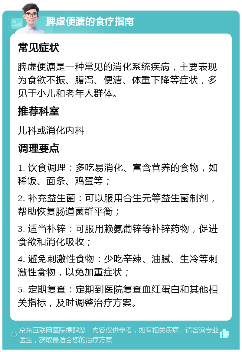 脾虚便溏的食疗指南 常见症状 脾虚便溏是一种常见的消化系统疾病，主要表现为食欲不振、腹泻、便溏、体重下降等症状，多见于小儿和老年人群体。 推荐科室 儿科或消化内科 调理要点 1. 饮食调理：多吃易消化、富含营养的食物，如稀饭、面条、鸡蛋等； 2. 补充益生菌：可以服用合生元等益生菌制剂，帮助恢复肠道菌群平衡； 3. 适当补锌：可服用赖氨葡锌等补锌药物，促进食欲和消化吸收； 4. 避免刺激性食物：少吃辛辣、油腻、生冷等刺激性食物，以免加重症状； 5. 定期复查：定期到医院复查血红蛋白和其他相关指标，及时调整治疗方案。