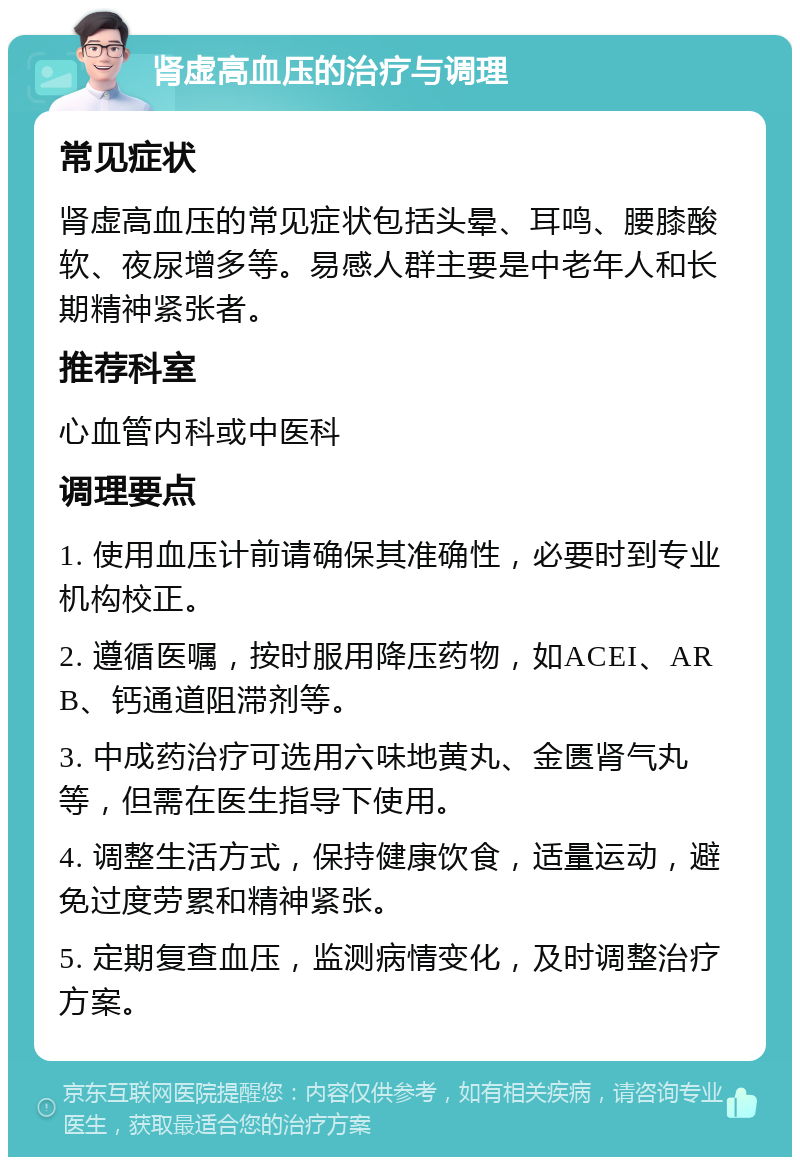 肾虚高血压的治疗与调理 常见症状 肾虚高血压的常见症状包括头晕、耳鸣、腰膝酸软、夜尿增多等。易感人群主要是中老年人和长期精神紧张者。 推荐科室 心血管内科或中医科 调理要点 1. 使用血压计前请确保其准确性，必要时到专业机构校正。 2. 遵循医嘱，按时服用降压药物，如ACEI、ARB、钙通道阻滞剂等。 3. 中成药治疗可选用六味地黄丸、金匮肾气丸等，但需在医生指导下使用。 4. 调整生活方式，保持健康饮食，适量运动，避免过度劳累和精神紧张。 5. 定期复查血压，监测病情变化，及时调整治疗方案。