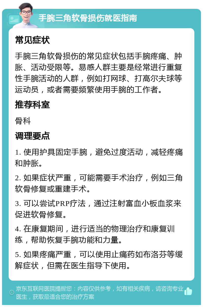 手腕三角软骨损伤就医指南 常见症状 手腕三角软骨损伤的常见症状包括手腕疼痛、肿胀、活动受限等。易感人群主要是经常进行重复性手腕活动的人群，例如打网球、打高尔夫球等运动员，或者需要频繁使用手腕的工作者。 推荐科室 骨科 调理要点 1. 使用护具固定手腕，避免过度活动，减轻疼痛和肿胀。 2. 如果症状严重，可能需要手术治疗，例如三角软骨修复或重建手术。 3. 可以尝试PRP疗法，通过注射富血小板血浆来促进软骨修复。 4. 在康复期间，进行适当的物理治疗和康复训练，帮助恢复手腕功能和力量。 5. 如果疼痛严重，可以使用止痛药如布洛芬等缓解症状，但需在医生指导下使用。