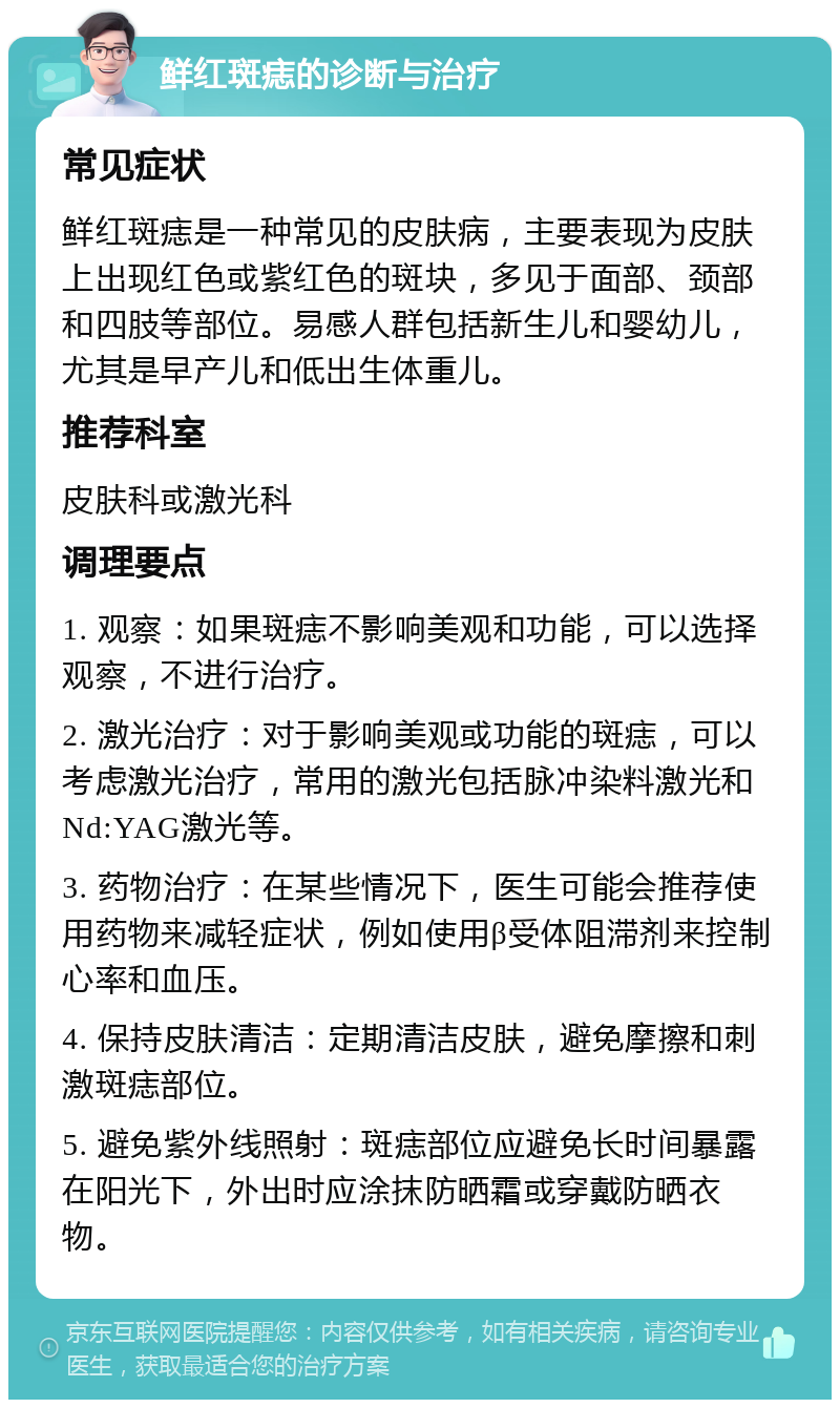 鲜红斑痣的诊断与治疗 常见症状 鲜红斑痣是一种常见的皮肤病，主要表现为皮肤上出现红色或紫红色的斑块，多见于面部、颈部和四肢等部位。易感人群包括新生儿和婴幼儿，尤其是早产儿和低出生体重儿。 推荐科室 皮肤科或激光科 调理要点 1. 观察：如果斑痣不影响美观和功能，可以选择观察，不进行治疗。 2. 激光治疗：对于影响美观或功能的斑痣，可以考虑激光治疗，常用的激光包括脉冲染料激光和Nd:YAG激光等。 3. 药物治疗：在某些情况下，医生可能会推荐使用药物来减轻症状，例如使用β受体阻滞剂来控制心率和血压。 4. 保持皮肤清洁：定期清洁皮肤，避免摩擦和刺激斑痣部位。 5. 避免紫外线照射：斑痣部位应避免长时间暴露在阳光下，外出时应涂抹防晒霜或穿戴防晒衣物。