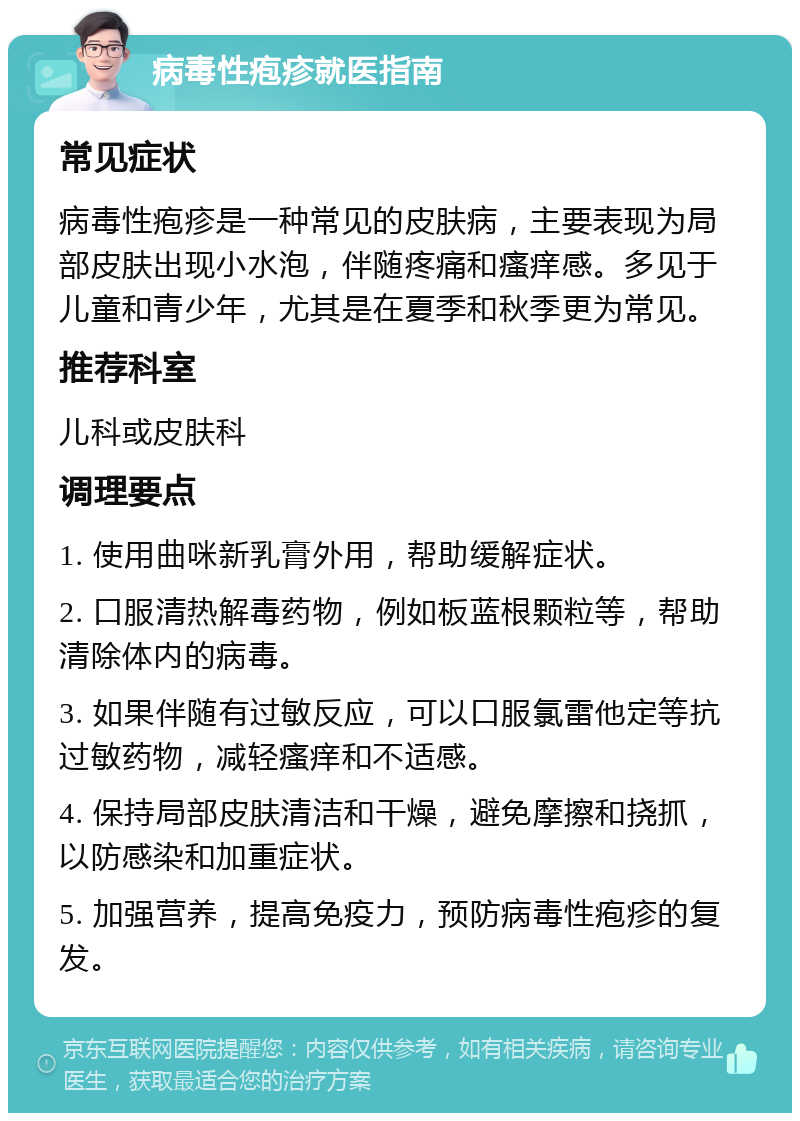 病毒性疱疹就医指南 常见症状 病毒性疱疹是一种常见的皮肤病，主要表现为局部皮肤出现小水泡，伴随疼痛和瘙痒感。多见于儿童和青少年，尤其是在夏季和秋季更为常见。 推荐科室 儿科或皮肤科 调理要点 1. 使用曲咪新乳膏外用，帮助缓解症状。 2. 口服清热解毒药物，例如板蓝根颗粒等，帮助清除体内的病毒。 3. 如果伴随有过敏反应，可以口服氯雷他定等抗过敏药物，减轻瘙痒和不适感。 4. 保持局部皮肤清洁和干燥，避免摩擦和挠抓，以防感染和加重症状。 5. 加强营养，提高免疫力，预防病毒性疱疹的复发。