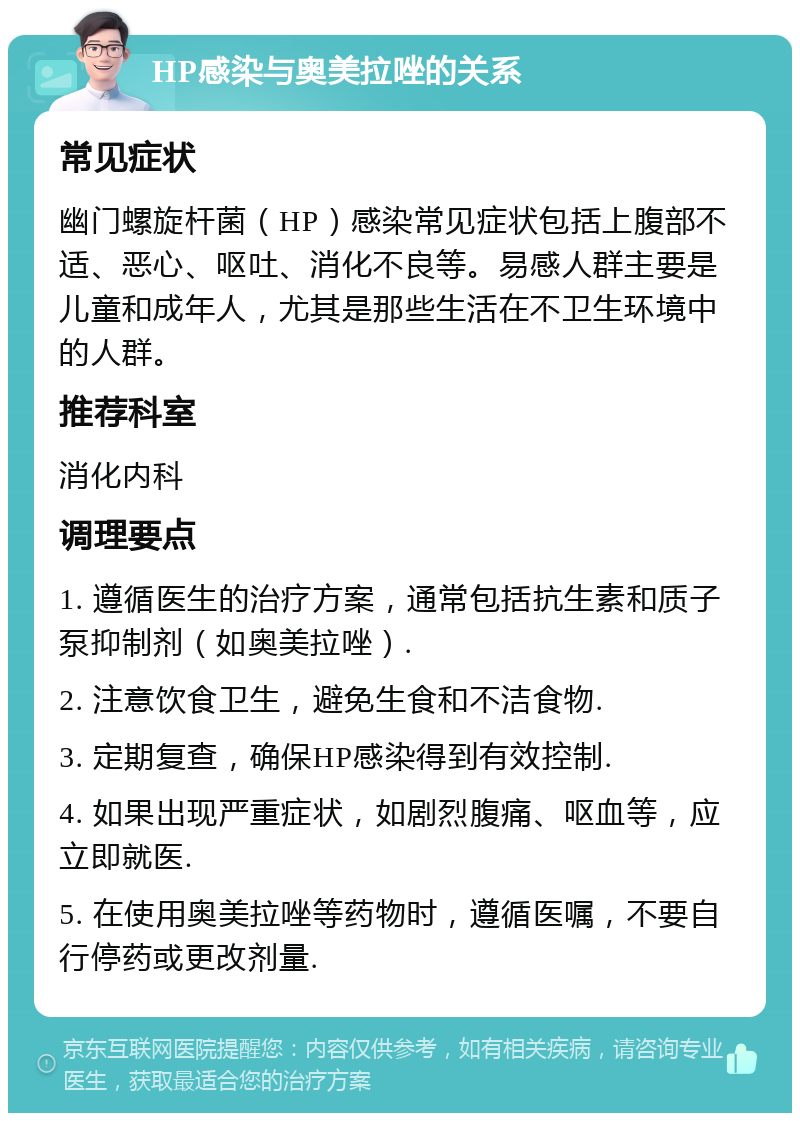 HP感染与奥美拉唑的关系 常见症状 幽门螺旋杆菌（HP）感染常见症状包括上腹部不适、恶心、呕吐、消化不良等。易感人群主要是儿童和成年人，尤其是那些生活在不卫生环境中的人群。 推荐科室 消化内科 调理要点 1. 遵循医生的治疗方案，通常包括抗生素和质子泵抑制剂（如奥美拉唑）. 2. 注意饮食卫生，避免生食和不洁食物. 3. 定期复查，确保HP感染得到有效控制. 4. 如果出现严重症状，如剧烈腹痛、呕血等，应立即就医. 5. 在使用奥美拉唑等药物时，遵循医嘱，不要自行停药或更改剂量.