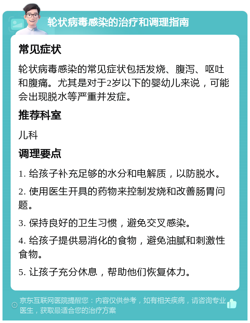 轮状病毒感染的治疗和调理指南 常见症状 轮状病毒感染的常见症状包括发烧、腹泻、呕吐和腹痛。尤其是对于2岁以下的婴幼儿来说，可能会出现脱水等严重并发症。 推荐科室 儿科 调理要点 1. 给孩子补充足够的水分和电解质，以防脱水。 2. 使用医生开具的药物来控制发烧和改善肠胃问题。 3. 保持良好的卫生习惯，避免交叉感染。 4. 给孩子提供易消化的食物，避免油腻和刺激性食物。 5. 让孩子充分休息，帮助他们恢复体力。