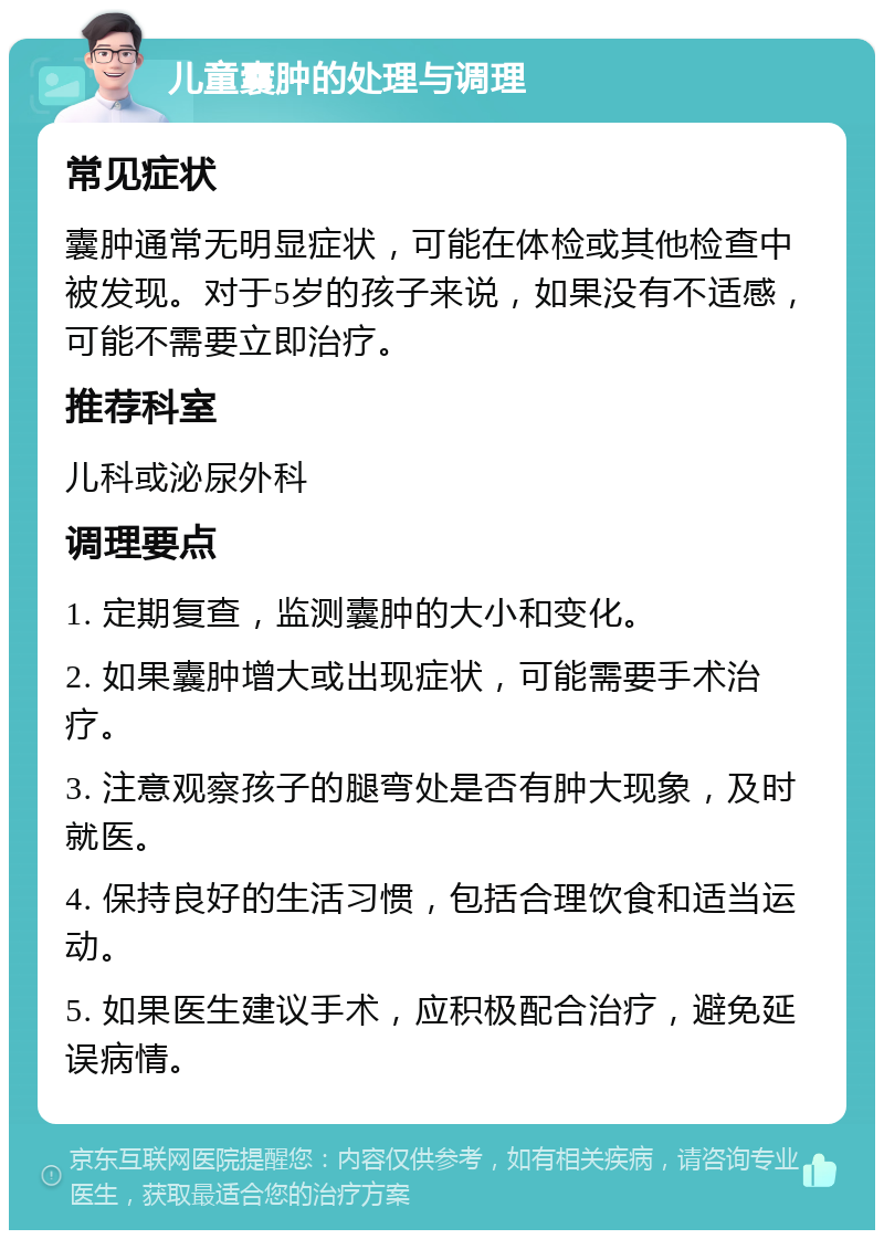 儿童囊肿的处理与调理 常见症状 囊肿通常无明显症状，可能在体检或其他检查中被发现。对于5岁的孩子来说，如果没有不适感，可能不需要立即治疗。 推荐科室 儿科或泌尿外科 调理要点 1. 定期复查，监测囊肿的大小和变化。 2. 如果囊肿增大或出现症状，可能需要手术治疗。 3. 注意观察孩子的腿弯处是否有肿大现象，及时就医。 4. 保持良好的生活习惯，包括合理饮食和适当运动。 5. 如果医生建议手术，应积极配合治疗，避免延误病情。