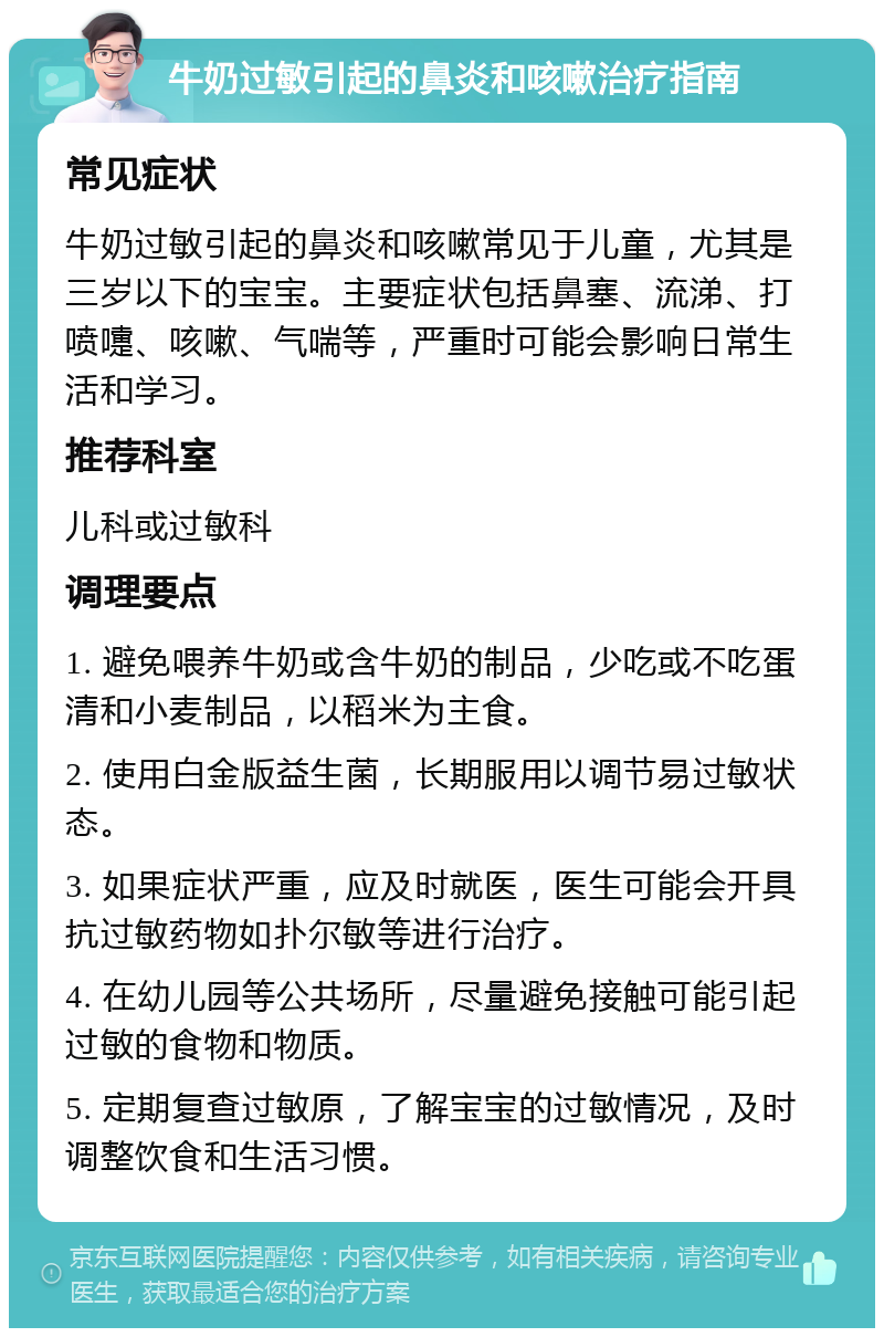 牛奶过敏引起的鼻炎和咳嗽治疗指南 常见症状 牛奶过敏引起的鼻炎和咳嗽常见于儿童，尤其是三岁以下的宝宝。主要症状包括鼻塞、流涕、打喷嚏、咳嗽、气喘等，严重时可能会影响日常生活和学习。 推荐科室 儿科或过敏科 调理要点 1. 避免喂养牛奶或含牛奶的制品，少吃或不吃蛋清和小麦制品，以稻米为主食。 2. 使用白金版益生菌，长期服用以调节易过敏状态。 3. 如果症状严重，应及时就医，医生可能会开具抗过敏药物如扑尔敏等进行治疗。 4. 在幼儿园等公共场所，尽量避免接触可能引起过敏的食物和物质。 5. 定期复查过敏原，了解宝宝的过敏情况，及时调整饮食和生活习惯。