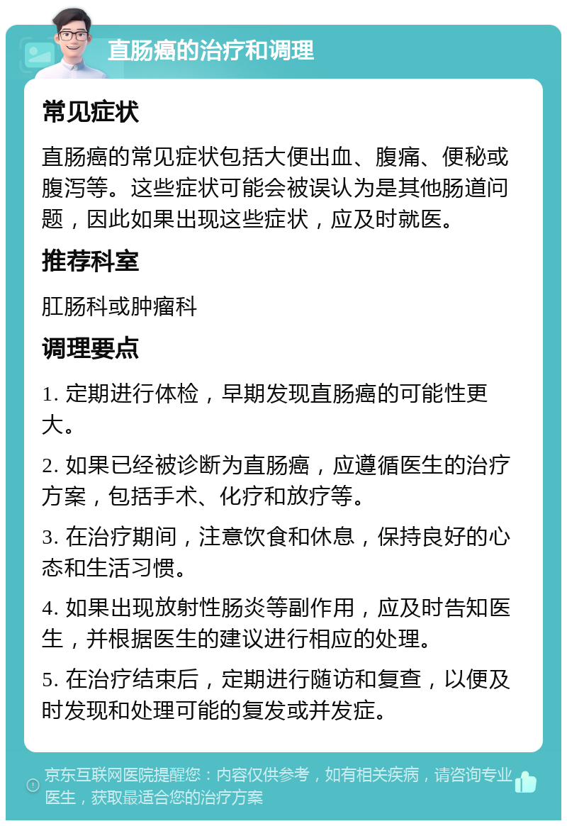 直肠癌的治疗和调理 常见症状 直肠癌的常见症状包括大便出血、腹痛、便秘或腹泻等。这些症状可能会被误认为是其他肠道问题，因此如果出现这些症状，应及时就医。 推荐科室 肛肠科或肿瘤科 调理要点 1. 定期进行体检，早期发现直肠癌的可能性更大。 2. 如果已经被诊断为直肠癌，应遵循医生的治疗方案，包括手术、化疗和放疗等。 3. 在治疗期间，注意饮食和休息，保持良好的心态和生活习惯。 4. 如果出现放射性肠炎等副作用，应及时告知医生，并根据医生的建议进行相应的处理。 5. 在治疗结束后，定期进行随访和复查，以便及时发现和处理可能的复发或并发症。