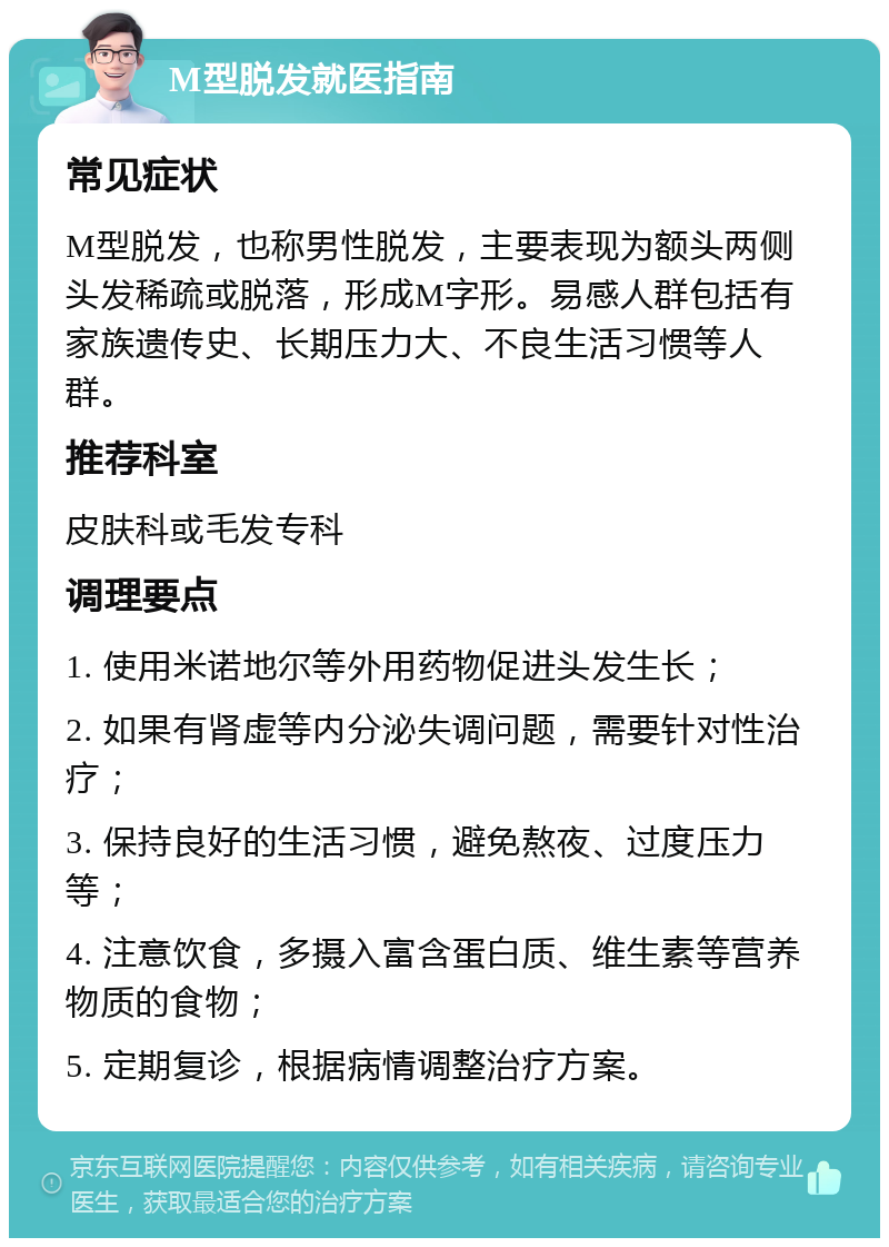 M型脱发就医指南 常见症状 M型脱发，也称男性脱发，主要表现为额头两侧头发稀疏或脱落，形成M字形。易感人群包括有家族遗传史、长期压力大、不良生活习惯等人群。 推荐科室 皮肤科或毛发专科 调理要点 1. 使用米诺地尔等外用药物促进头发生长； 2. 如果有肾虚等内分泌失调问题，需要针对性治疗； 3. 保持良好的生活习惯，避免熬夜、过度压力等； 4. 注意饮食，多摄入富含蛋白质、维生素等营养物质的食物； 5. 定期复诊，根据病情调整治疗方案。