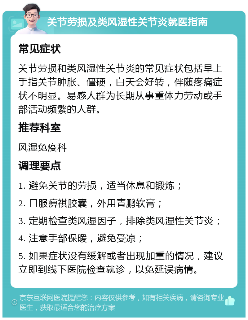 关节劳损及类风湿性关节炎就医指南 常见症状 关节劳损和类风湿性关节炎的常见症状包括早上手指关节肿胀、僵硬，白天会好转，伴随疼痛症状不明显。易感人群为长期从事重体力劳动或手部活动频繁的人群。 推荐科室 风湿免疫科 调理要点 1. 避免关节的劳损，适当休息和锻炼； 2. 口服痹祺胶囊，外用青鹏软膏； 3. 定期检查类风湿因子，排除类风湿性关节炎； 4. 注意手部保暖，避免受凉； 5. 如果症状没有缓解或者出现加重的情况，建议立即到线下医院检查就诊，以免延误病情。