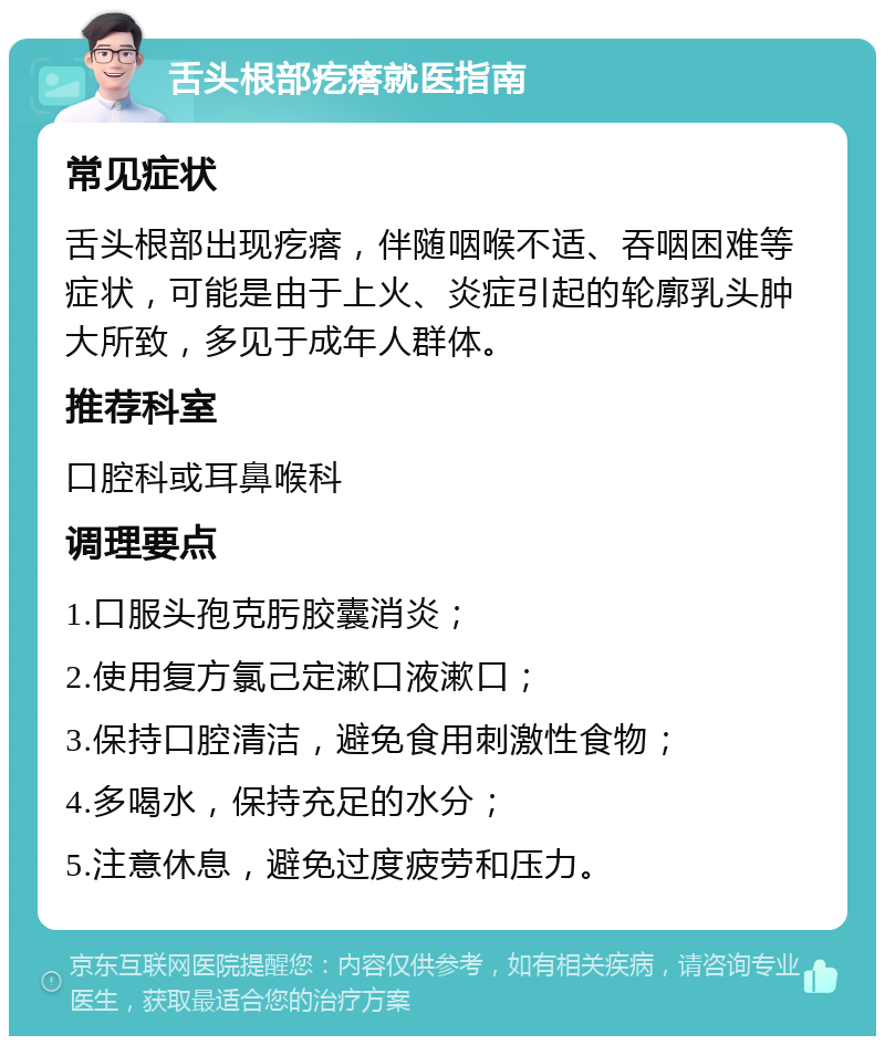 舌头根部疙瘩就医指南 常见症状 舌头根部出现疙瘩，伴随咽喉不适、吞咽困难等症状，可能是由于上火、炎症引起的轮廓乳头肿大所致，多见于成年人群体。 推荐科室 口腔科或耳鼻喉科 调理要点 1.口服头孢克肟胶囊消炎； 2.使用复方氯己定漱口液漱口； 3.保持口腔清洁，避免食用刺激性食物； 4.多喝水，保持充足的水分； 5.注意休息，避免过度疲劳和压力。