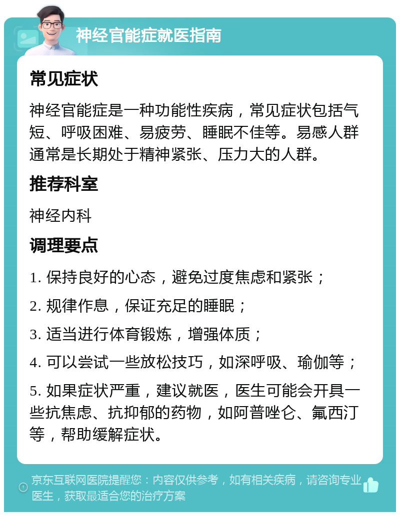 神经官能症就医指南 常见症状 神经官能症是一种功能性疾病，常见症状包括气短、呼吸困难、易疲劳、睡眠不佳等。易感人群通常是长期处于精神紧张、压力大的人群。 推荐科室 神经内科 调理要点 1. 保持良好的心态，避免过度焦虑和紧张； 2. 规律作息，保证充足的睡眠； 3. 适当进行体育锻炼，增强体质； 4. 可以尝试一些放松技巧，如深呼吸、瑜伽等； 5. 如果症状严重，建议就医，医生可能会开具一些抗焦虑、抗抑郁的药物，如阿普唑仑、氟西汀等，帮助缓解症状。