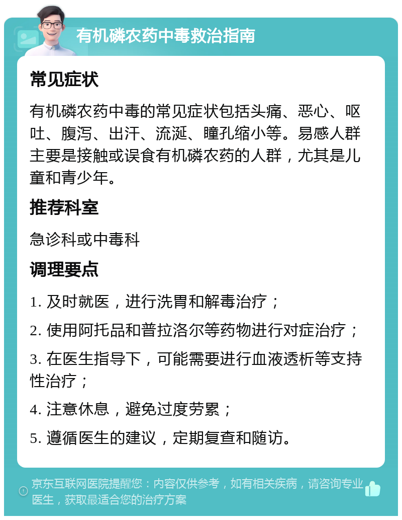 有机磷农药中毒救治指南 常见症状 有机磷农药中毒的常见症状包括头痛、恶心、呕吐、腹泻、出汗、流涎、瞳孔缩小等。易感人群主要是接触或误食有机磷农药的人群，尤其是儿童和青少年。 推荐科室 急诊科或中毒科 调理要点 1. 及时就医，进行洗胃和解毒治疗； 2. 使用阿托品和普拉洛尔等药物进行对症治疗； 3. 在医生指导下，可能需要进行血液透析等支持性治疗； 4. 注意休息，避免过度劳累； 5. 遵循医生的建议，定期复查和随访。