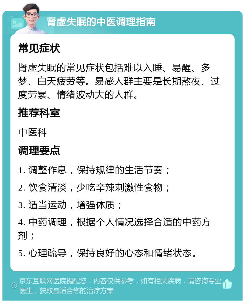 肾虚失眠的中医调理指南 常见症状 肾虚失眠的常见症状包括难以入睡、易醒、多梦、白天疲劳等。易感人群主要是长期熬夜、过度劳累、情绪波动大的人群。 推荐科室 中医科 调理要点 1. 调整作息，保持规律的生活节奏； 2. 饮食清淡，少吃辛辣刺激性食物； 3. 适当运动，增强体质； 4. 中药调理，根据个人情况选择合适的中药方剂； 5. 心理疏导，保持良好的心态和情绪状态。