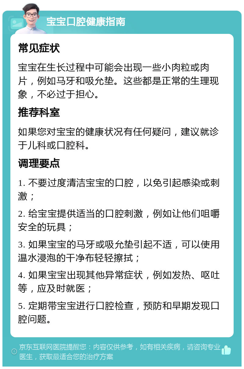 宝宝口腔健康指南 常见症状 宝宝在生长过程中可能会出现一些小肉粒或肉片，例如马牙和吸允垫。这些都是正常的生理现象，不必过于担心。 推荐科室 如果您对宝宝的健康状况有任何疑问，建议就诊于儿科或口腔科。 调理要点 1. 不要过度清洁宝宝的口腔，以免引起感染或刺激； 2. 给宝宝提供适当的口腔刺激，例如让他们咀嚼安全的玩具； 3. 如果宝宝的马牙或吸允垫引起不适，可以使用温水浸泡的干净布轻轻擦拭； 4. 如果宝宝出现其他异常症状，例如发热、呕吐等，应及时就医； 5. 定期带宝宝进行口腔检查，预防和早期发现口腔问题。