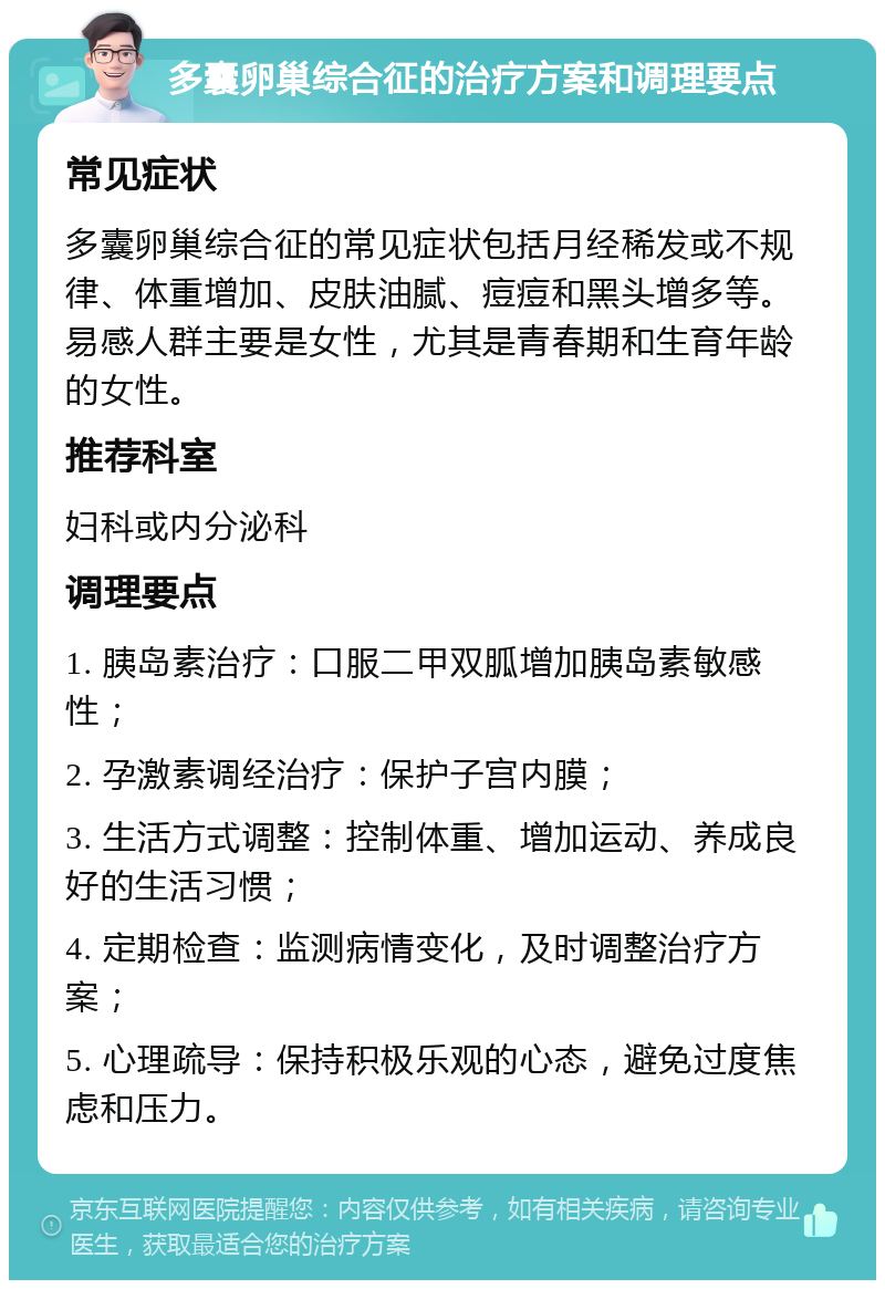 多囊卵巢综合征的治疗方案和调理要点 常见症状 多囊卵巢综合征的常见症状包括月经稀发或不规律、体重增加、皮肤油腻、痘痘和黑头增多等。易感人群主要是女性，尤其是青春期和生育年龄的女性。 推荐科室 妇科或内分泌科 调理要点 1. 胰岛素治疗：口服二甲双胍增加胰岛素敏感性； 2. 孕激素调经治疗：保护子宫内膜； 3. 生活方式调整：控制体重、增加运动、养成良好的生活习惯； 4. 定期检查：监测病情变化，及时调整治疗方案； 5. 心理疏导：保持积极乐观的心态，避免过度焦虑和压力。